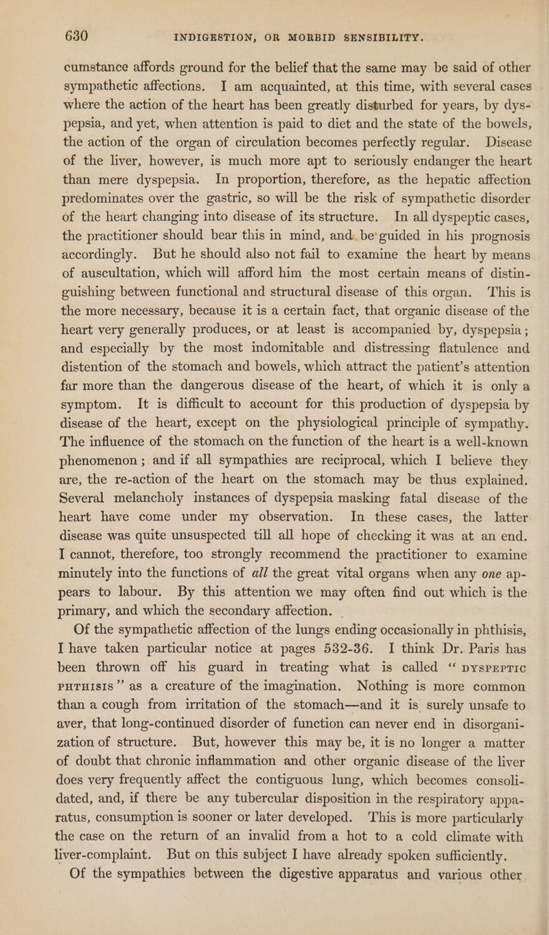 cumstance affords ground for the belief that the same may be said of other sympathetic affections. I am acquainted, at this time, with several cases where the action of the heart has been greatly disturbed for years, by dys- pepsia, and yet, when attention is paid to diet and the state of the bowels, the action of the organ of circulation becomes perfectly regular. Disease of the liver, however, is much more apt to seriously endanger the heart than mere dyspepsia. In proportion, therefore, as the hepatic affection predominates over the gastric, so will be the risk of sympathetic disorder of the heart changing into disease of its structure. In all dyspeptic cases, the practitioner should bear this in mind, and: be*guided in his prognosis accordingly. But he should also not fail to examine the heart by means of auscultation, which will afford him the most certain means of distin- guishing between functional and structural disease of this organ. This is the more necessary, because it is a certain fact, that organic disease of the heart very generally produces, or at least is accompanied by, dyspepsia ; and especially by the most indomitable and distressing flatulence and distention of the stomach and bowels, which attract the patient’s attention far more than the dangerous disease of the heart, of which it is only a symptom. It is difficult to account for this production of dyspepsia by disease of the heart, except on the physiological principle of sympathy. The influence of the stomach on the function of the heart is a well-known phenomenon ; and if all sympathies are reciprocal, which I believe they are, the re-action of the heart on the stomach may be thus explained. Several melancholy instances of dyspepsia masking fatal disease of the heart have come under my observation. In these cases, the latter disease was quite unsuspected till all hope of checking it was at an end. I cannot, therefore, too strongly recommend the practitioner to examine minutely into the functions of all the great vital organs when any one ap- pears to labour. By this attention we may often find out which is the primary, and which the secondary affection. . Of the sympathetic affection of the lungs ending occasionally in phthisis, I have taken particular notice at pages 532-36. I think Dr. Paris has been thrown off his guard in treating what is called “ pysprpric PHTHISIS’’ as a creature of the imagination. Nothing is more common than a cough from irritation of the stomach—and it is surely unsafe to aver, that long-continued disorder of function can never end in disorgani- zation of structure. But, however this may be, it is no longer a matter of doubt that chronic inflammation and other organic disease of the liver does very frequently affect the contiguous lung, which becomes consoli- dated, and, if there be any tubercular disposition in the respiratory appa- ratus, consumption is sooner or later developed. This is more particularly the case on the return of an invalid from a hot to a cold climate with liver-complaint. But on this subject I have already spoken sufficiently. Of the sympathies between the digestive apparatus and various other