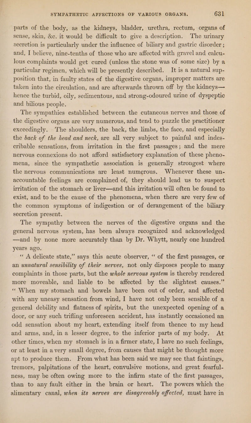 parts of the body, as the kidneys, bladder, urethra, rectum, organs of sense, skin, &amp;c. it would be difficult to give a description. The urinary secretion is particularly under the influence of biliary and gastric disorder ; and, I believe, nine-tenths of those who are affected with gravel and calcu- lous complaints would get cured (unless the stone was of some size) by a particular regimen, which will be presently described. It is a natural sup- position that, in faulty states of the digestive organs, improper matters are taken into the circulation, and are afterwards thrown off by the kidneys— hence the turbid, oily, sedimentous, and strong-odoured urine of dyspeptic and bilious people. , The sympathies established between the cutaneous nerves and those of the digestive organs are very numerous, and tend to puzzle the practitioner exceedingly. The shoulders, the back, the limbs, the face, and especially the back of the head and neck, are all very subject to painful and indes- cribable sensations, from irritation in the first passages; and the mere nervous connexions do not afford satisfactory explanation of these pheno- mena, since the sympathetic association is generally strongest where the nervous communications are least numerous. Whenever these un- accountable feelings are complained of, they should lead us to suspect irritation of the stomach or liver—and this irritation will often be found to exist, and to be the cause of the phenomena, when there are very few of the common symptoms of indigestion or of derangement of the biliary secretion present. The sympathy between the nerves of the digestive organs and the general nervous system, has been always recognized and acknowledged —and by none more accurately than by Dr. Whytt, nearly one hundred years ago. “« A delicate state,” says this acute observer, “‘ of the first passages, or an unnatural sensibility of their nerves, not only disposes people to many complaints in those parts, but the whole nervous system is thereby rendered more moveable, and liable to be affected by the slightest causes.” “When my stomach and bowels have been out of order, and affected with any uneasy sensation from wind, I have not only been sensible of a general debility and flatness of spirits, but the unexpected opening of a door, or any such trifling unforeseen accident, has instantly occasioned an odd sensation about my heart, extending itself from thence to my head and arms, and, in a lesser degree, to the inferior parts of my body. At other times, when my stomach is in a firmer state, I have no such feelings, or at least in avery small degree, from causes that might be thought more apt to produce them. From what has been said we may see that faintings, tremors, palpitations of the heart, convulsive motions, and great fearful- ness, may be often owing more to the infirm state of the first passages, than to any fault either in the brain or heart. The powers which the alimentary canal, when its nerves are disagreeably affected, must haye in
