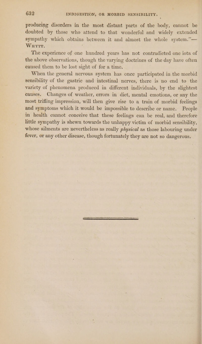 producing disorders in the most distant parts of the body, cannot be doubted by those who attend to that wonderful and widely extended sympathy which obtains between it and almost the whole system.”— Wauyrt. The experience of one hundred years has not contradicted one iota of the above observations, though the varying doctrines of the day have often caused them to be lost sight of for a time. When the general nervous system has once participated in the morbid sensibility of the gastric and intestinal nerves, there is no end to the variety of phenomena produced in different individuals, by the slightest causes. Changes of weather, errors in diet, mental emotions, or any the most trifling impression, will then give rise to a train of morbid feelings and symptoms which it would be impossible to describe or name. People in health cannot conceive that these feelings can be real, and therefore little sympathy is shewn towards the unhappy victim of morbid sensibility, whose ailments are nevertheless as really physical as those labouring under fever, or any other disease, though fortunately they are not so dangerous.