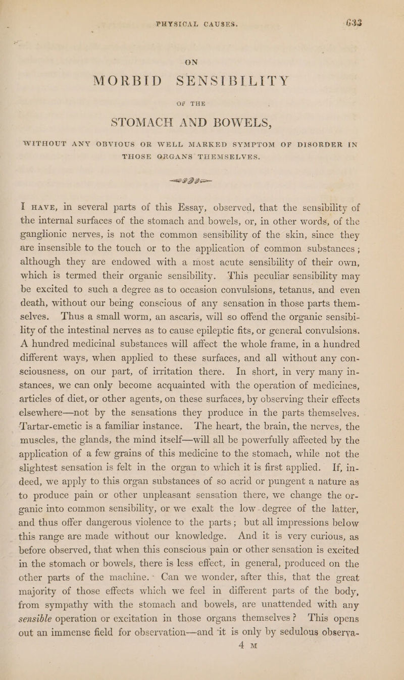 PHYSICAL CAUSES. G33 ON MORBID SENSIBILITY STOMACH AND BOWELS, WITHOUT ANY OBVIOUS OR WELL MARKED SYMPTOM OF DISORDER IN THOSE QRGANS THEMSELVES. I wave, in several parts of this Essay, observed, that the sensibility of the internal surfaces of the stomach and bowels, or, in other words, of the ganglionic nerves, is not the common sensibility of the skin, since they are insensible to the touch or to the application of common substances ; although they are endowed with a most acute sensibility of their own, which is termed their organic sensibility. YWhis peculiar sensibility may be excited to such a degree as to occasion convulsions, tetanus, and even death, without our being conscious of any sensation in those parts them- selves. Thus a small worm, an ascaris, will so offend the organic sensibi- lity of the intestinal nerves as to cause epileptic fits, or general convulsions. A hundred medicinal substances will affect the whole frame, in a hundred different ways, when applied to these surfaces, and all without any con- sciousness, on our part, of irritation there. In short, in very many in- stances, we can only become acquainted with the operation of medicines, articles of diet, or other agents, on these surfaces, by observing their effects elsewhere—not by the sensations they produce in the parts themselves. Tartar-emetic is a familiar instance. The heart, the brain, the nerves, the muscles, the glands, the mind itself—will all be powerfully affected by the application of a few grains of this medicine to the stomach, while not the slightest sensation is felt in the organ to which it is first applied. If, in- deed, we apply to this organ substances of so acrid or pungent a nature as to produce pain or other unpleasant sensation there, we change the or- ganic into common sensibility, or we exalt the low. degree of the latter, and thus offer dangerous violence to the parts; but all impressions below this range are made without our knowledge. And it is very curious, as before observed, that when this conscious pain or other sensation is excited in the stomach or bowels, there is less effect, in general, produced on the other parts of the machine.- Can we wonder, after this, that the great majority of those effects which we feel in different parts of the body, from sympathy with the stomach and bowels, are unattended with any sensible operation or excitation in those organs themselves? ‘This opens out an immense field for observation—and ‘it is only by sedulous obserya- 4m