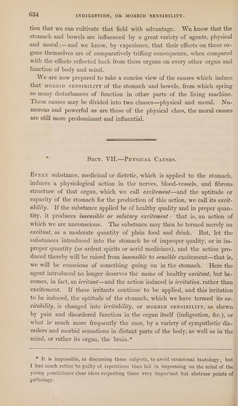 tion that we can cultivate that field with advantage. We know that the stomach and bowels are influenced by a great variety of agents, physical and moral;—and we know, by experience, that their effects on these or- gans themselves are of comparatively trifling consequence, when compared with the effects reflected back from these organs on every other organ and function of body and mind. We are now prepared to take a concise view of the causes which induce that Morpip sENnsrBitity of the stomach and bowels, from which spring so many disturbances of function in other parts of the living machine. These causes may be divided into two classes—physical and moral. Nu- merous and powerful as are those of the physical class, the moral causes are still more predominant and influential. Sect. VII.—Puysicau Cavsss. Every substance, medicinal or dietetic, which is applied to the stomach, induces a physiological action in the nerves, blood-vessels, and fibrous structure of that organ, which we call excittement—and the aptitude or capacity of the stomach for the production of this action, we call its excit- ability. If the substance applied be of healthy quality and in proper quan- tity, it produces insensible or salutary excitement: that is, an action of which we are unconscious. The substance may then be termed merely an excitant, as a moderate quantity of plain food and drink. But, let the substances introduced into the stomach be of improper quality, or in im- proper quantity (as ardent spirits or acrid medicines), and the action pro- duced thereby will be raised from insensible to sensible excitement—that is, we will be conscious of something going on in the stomach. Here the agent introduced no longer deserves the name of healthy excitant, but be- comes, in fact, an irritant—and the action induced is irritation, rather than excitement. If these irritants continue to be applied, and this irritation to be induced, the aptitude of the stomach, which we have termed its ez- citability, is changed into irritability, or MORBID SENSIBILITY, as shewn by pain and disordered function in the organ itself (indigestion, &amp;c.), or what is: much more frequently the case, by a variety of sympathetic dis- orders and morbid sensations in distant parts of the body, as well as in the mind, or rather its organ, the brain.* * It is impossible, in discussing these subjects, to avoid occasional tautology; but I had much rather be guilty of repetitions than fail in impressing on the mind of the young practitioner clear ideas respecting these very important but abstruse points of — pathology.