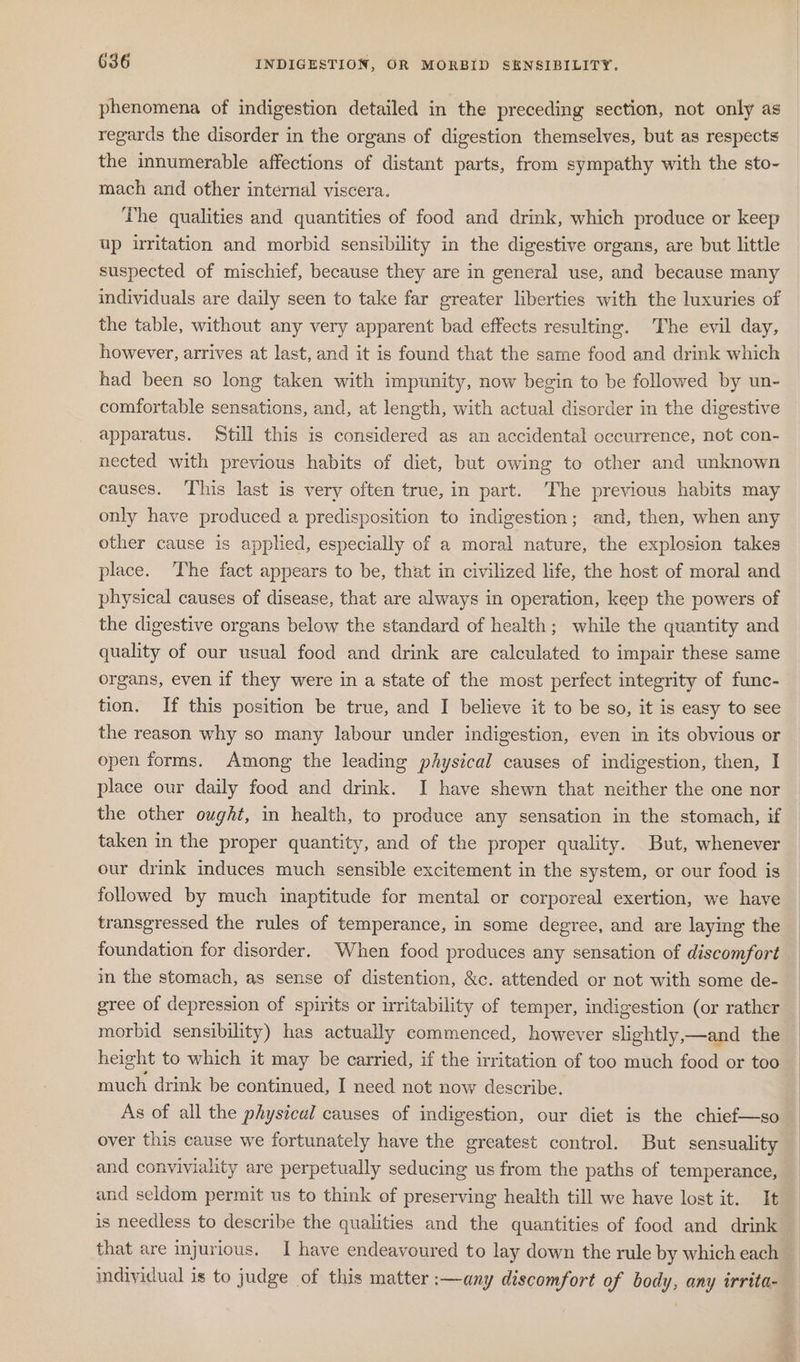 phenomena of indigestion detailed in the preceding section, not only as regards the disorder in the organs of digestion themselves, but as respects the innumerable affections of distant parts, from sympathy with the sto- mach and other internal viscera. The qualities and quantities of food and drink, which produce or keep up irritation and morbid sensibility in the digestive organs, are but little suspected of mischief, because they are in general use, and because many individuals are daily seen to take far greater liberties with the luxuries of the table, without any very apparent bad effects resulting. The evil day, however, arrives at last, and it is found that the same food and drink which had been so long taken with impunity, now begin to be followed by un- comfortable sensations, and, at length, with actual disorder in the digestive apparatus. Still this is considered as an accidental occurrence, not con- nected with previous habits of diet, but owing to other and unknown causes. ‘This last is very often true, in part. The previous habits may only have produced a predisposition to indigestion; and, then, when any other cause is applied, especially of a moral nature, the explosion takes place. The fact appears to be, that in civilized life, the host of moral and physical causes of disease, that are always in operation, keep the powers of the digestive organs below the standard of health; while the quantity and quality of our usual food and drink are calculated to impair these same organs, even if they were in a state of the most perfect integrity of func- tion. If this position be true, and I believe it to be so, it is easy to see the reason why so many labour under indigestion, even in its obvious or open forms. Among the leading péysical causes of indigestion, then, I place our daily food and drink. I have shewn that neither the one nor the other ought, in health, to produce any sensation in the stomach, if taken in the proper quantity, and of the proper quality. But, whenever our drink induces much sensible excitement in the system, or our food is followed by much inaptitude for mental or corporeal exertion, we have transgressed the rules of temperance, in some degree, and are laying the foundation for disorder. When food produces any sensation of discomfort in the stomach, as sense of distention, &amp;c. attended or not with some de- gree of depression of spirits or irritability of temper, indigestion (or rather morbid sensibility) has actually commenced, however slightly,—and the height to which it may be carried, if the irritation of too much food or too much drink be continued, I need not now describe. As of all the physical causes of indigestion, our diet is the chief—so over this cause we fortunately have the greatest control. But sensuality and conviviality are perpetually seducing us from the paths of temperance, and seldom permit us to think of preserving health till we have lost it. It is needless to describe the qualities and the quantities of food and drink that are injurious. I have endeavoured to lay down the rule by which each individual is to judge of this matter :—any discomfort of body, any irrita-