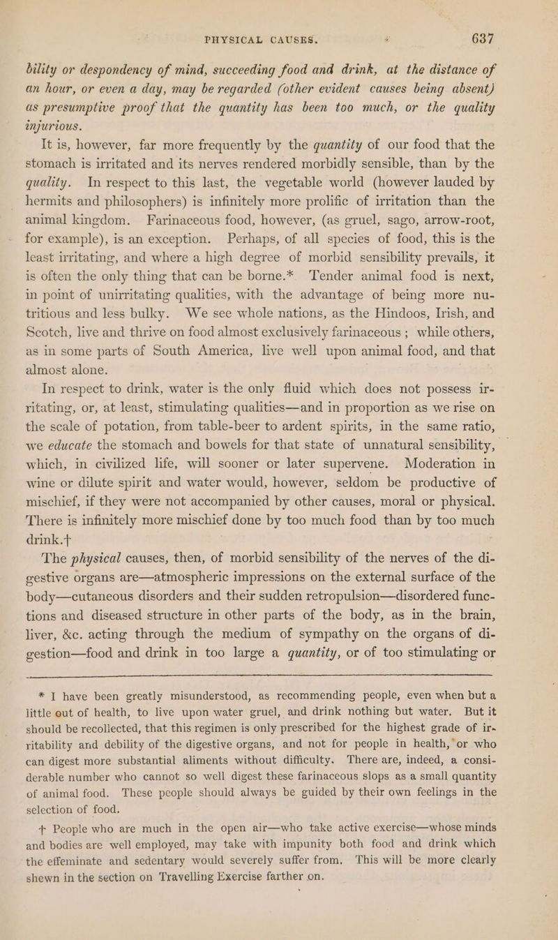 bility or despondency of mind, succeeding food and drink, at the distance of an hour, or even a day, may be regarded (other evident causes being absent) as presumptive proof that the quantity has been too much, or the quality injurious. It is, however, far more frequently by the quantity of our food that the stomach is irritated and its nerves rendered morbidly sensible, than by the quality. In respect to this last, the vegetable world (however lauded by hermits and philosophers) is infinitely more prolific of irritation than the animal kingdom. Farinaceous food, however, (as gruel, sago, arrow-root, for example), is an exception. Perhaps, of all species of food, this is the least irritating, and where a high degree of morbid sensibility prevails, it is often the only thing that can be borne.*. Tender animal food is next, in point of unirritating qualities, with the advantage of being more nu- tritious and less bulky. We see whole nations, as the Hindoos, Irish, and Scotch, live and thrive on food almost exclusively farinaceous ; while others, as in some parts of South America, live well upon animal food, and that almost alone. | In respect to drink, water is the only fiuid which does not possess ir- ritating, or, at least, stimulating qualities—and in proportion as we rise on the scale of potation, from table-beer to ardent spirits, in the same ratio, we educate the stomach and bowels for that state of unnatural sensibility, — which, in civilized life, will sooner or later supervene. Moderation in wine or dilute spirit and water would, however, seldom be productive of mischief, if they were not accompanied by other causes, moral or physical. There is infinitely more mischief done by too much food than by too much drink.t The physical causes, then, of morbid sensibility of the nerves of the di- gestive organs are—atmospheric impressions on the external surface of the body—cutaneous disorders and their sudden retropulsion—disordered func- tions and diseased structure in other parts of the body, as in the brain, liver, &amp;c. acting through the medium of sympathy on the organs of di- gestion—food and drink in too large a quantity, or of too stimulating or * I have been greatly misunderstood, as recommending people, even when but a little out of health, to live upon water gruel, and drink nothing but water. But it should be recollected, that this regimen is only prescribed for the highest grade of ir ritability and debility of the digestive organs, and not for people in health, or who can digest more substantial aliments without difficulty. There are, indeed, a consi- derable number who cannot so well digest these farinaceous slops as a small quantity of animal food. These people should always be guided by their own feelings in the selection of food. + People who are much in the open air—who take active exercise—whose minds and bodies are well employed, may take with impunity both food and drink which the effeminate and sedentary would severely suffer from, This will be more clearly shewn in the section on Travelling Exercise farther on.