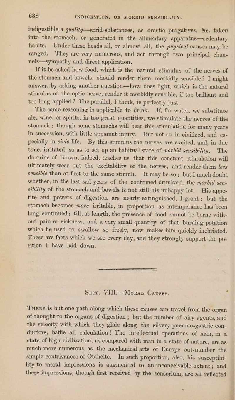 indigestible a guality—acrid substances, as drastic purgatives, &amp;c. taken into the stomach, or generated in the alimentary apparatus—sedentary habits. Under these heads all, or almost all, the physical causes may be ranged. They are very numerous, and act through two principal chan- nels—sympathy and direct application. If it be asked how food, which is the natural stimulus of the nerves of the stomach and bowels, should render them morbidly sensible? I might answer, by asking another question—how does light, which is the natural stimulus of the optic nerve, render it morbidly sensible, if too brilliant and too long applied? The parallel, I think, is perfectly just. The same reasoning is applicable to drink. If, for water, we substitute ale, wine, or spirits, in too great quantities, we stimulate the nerves of the stomach ; though some stomachs will bear this stimulation for many years in succession, with little apparent injury. But not so in civilized, and es- pecially in cevie life. By this stimulus the nerves are excited, and, in due time, irritated, so as to set up an habitual state of morbid sensibility. The doctrine of Brown, indeed, teaches us that this constant stimulation will ultimately wear out the excitability of the nerves, and render them Jess sensible than at first to the same stimuli. It may be so; but I much doubt whether, in the last sad years of the confirmed drunkard, the morbid sen- sibility of the stomach and bowels is not still his unhappy lot. His appe- tite and powers of digestion are nearly extinguished, I grant; but the stomach becomes more irritable, in proportion as intemperance has been long-continued ; till, at length, the presence of food cannot be borne with- out pain or sickness, and a very small quantity of that burning potation which he used to swallow so freely, now makes him quickly inebriated. These are facts which we see every day, and they strongly support the po- sition I have laid down. Secr. VIIJ].—Morat Cavszs. Ture is but one path along which these causes can travel from the organ of thought to the organs of digestion ; but the number of airy agents, and the velocity with which they glide along the silvery pneumo-gastric con- ductors, baffle all calculation! The intellectual operations of man, in a state of high civilization, as compared with man in a state of nature, are as much more numerous as the mechanical arts of Europe out-number the simple contrivances of Otaheite. In such proportion, also, his susceptibi- lity to moral impressions is augmented to an inconceivable extent; and these impressions, though first received by the sensorium, are all reflected