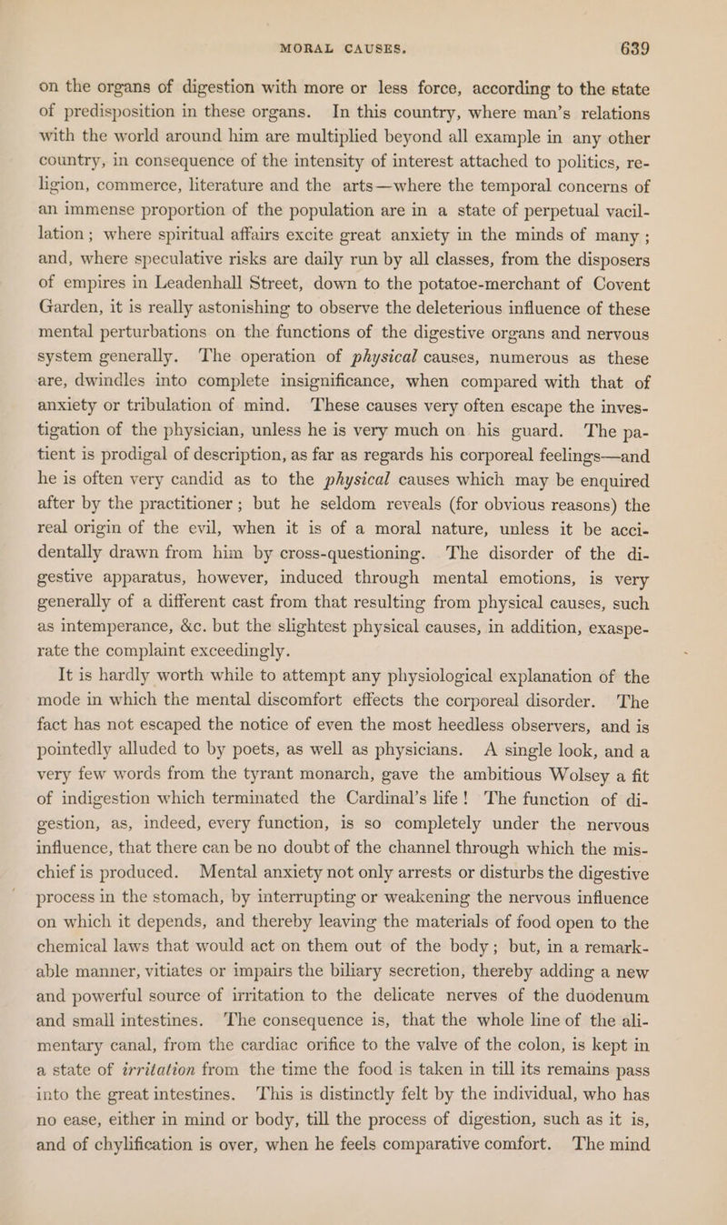 on the organs of digestion with more or less force, according to the state of predisposition in these organs. In this country, where man’s relations with the world around him are multiplied beyond all example in any other country, in consequence of the intensity of interest attached to politics, re- ligion, commerce, literature and the arts—where the temporal concerns of an immense proportion of the population are in a state of perpetual vacil- lation ; where spiritual affairs excite great anxiety in the minds of many ; and, where speculative risks are daily run by all classes, from the disposers of empires in Leadenhall Street, down to the potatoe-merchant of Covent Garden, it is really astonishing to observe the deleterious influence of these mental perturbations on the functions of the digestive organs and nervous system generally. The operation of physical causes, numerous as these are, dwindles into complete insignificance, when compared with that of anxiety or tribulation of mind. These causes very often escape the inves- tigation of the physician, unless he is very much on his guard. The pa- tient is prodigal of description, as far as regards his corporeal feelngs—and he is often very candid as to the physical causes which may be enquired after by the practitioner ; but he seldom reveals (for obvious reasons) the real origin of the evil, when it is of a moral nature, unless it be acci- dentally drawn from him by cross-questioning. The disorder of the di- gestive apparatus, however, induced through mental emotions, is very generally of a different cast from that resulting from physical causes, such as intemperance, &amp;c. but the slightest physical causes, in addition, exaspe- rate the complaint exceedingly. It is hardly worth while to attempt any physiological explanation of the mode in which the mental discomfort effects the corporeal disorder. The fact has not escaped the notice of even the most heedless observers, and is pointedly alluded to by poets, as well as physicians. A single look, and a very few words from the tyrant monarch, gave the ambitious Wolsey a fit of indigestion which terminated the Cardinal’s life! The function of di- gestion, as, indeed, every function, is so completely under the nervous influence, that there can be no doubt of the channel through which the mis- chief is produced. Mental anxiety not only arrests or disturbs the digestive process in the stomach, by interrupting or weakening the nervous influence on which it depends, and thereby leaving the materials of food open to the chemical laws that would act on them out of the body; but, in a remark- able manner, vitiates or impairs the biliary secretion, thereby adding a new and powerful source of irritation to the delicate nerves of the duodenum and small intestines. The consequence is, that the whole line of the ali- mentary canal, from the cardiac orifice to the valve of the colon, is kept in a state of irritation from the time the food is taken in till its remains pass into the great intestines. This is distinctly felt by the individual, who has no ease, either in mind or body, till the process of digestion, such as it is, and of chylification is over, when he feels comparative comfort. The mind