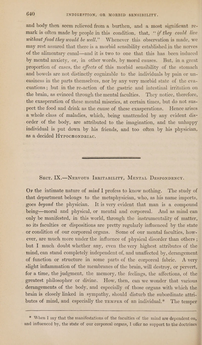 and body then seem relieved from a burthen, and a most significant re- mark is often made by people in this condition, that, “if they could live without food they would be well.’ Whenever this observation is made, we may rest assured that there is a morbid sensibility established in the nerves of the alimentary canal—and it is two to one that this has been induced by mental anxiety, or, in other words, by moral causes. But, in a great proportion of cases, the effects of this morbid sensibility of the stomach and bowels are not distinctly cognizable to the individuals by pain or un- easiness in the parts themselves, nor by any very morbid state of the eva- cuations; but in the re-action of the gastric and intestinal irritation on the brain, as evinced through the mental faculties. They notice, therefore, the exasperation of these mental miseries, at certain times, but do not sus- pect the food and drink as the cause of these exasperations. Hence arises a whole class of maladies, which, being unattended by any evident dis- order of the body, are attributed to the imagination, and the unhappy individual is put down by his friends, and too often by his physician, as a decided Hypocnonpriac. Sect. [IX.—Nervous Irritapinity, Mentat DEsponpENCY. Or the intimate nature of mind I profess to know nothing. The study of that department belongs to the metaphysician, who, as his name imports, goes beyond the physician. It is very evident that man is a compound being—moral and physical, or mental and corporeal. And as mind can only be manifested, in this world, through the instrumentality of matter, so its faculties or dispositions are pretty regularly influenced by the state or condition of our corporeal organs. Some of our mental faculties, how- ever, are much more under the influence of physical disorder than others ; but I much doubt whether any, even the very highest attributes of the mind, can stand completely independent of, and unaffected by, derangement of function or structure in some parts of the corporeal fabric. A very slight inflammation of the membranes of the brain, will destroy, or pervert, for a time, the judgment, the memory, the feelings, the affections, of the greatest philosopher or divine. How, then, can we wonder that various . derangements of the body, and especially of those organs with which the brain is closely linked in sympathy, should disturb the subordinate attri- butes of mind, and especially the TzEmpxr of an individual.* The temper * When I say that the manifestations of the faculties of the mind are dependent on, and influenced by, the state of our corporeal organs, I offer no support to the doctrines