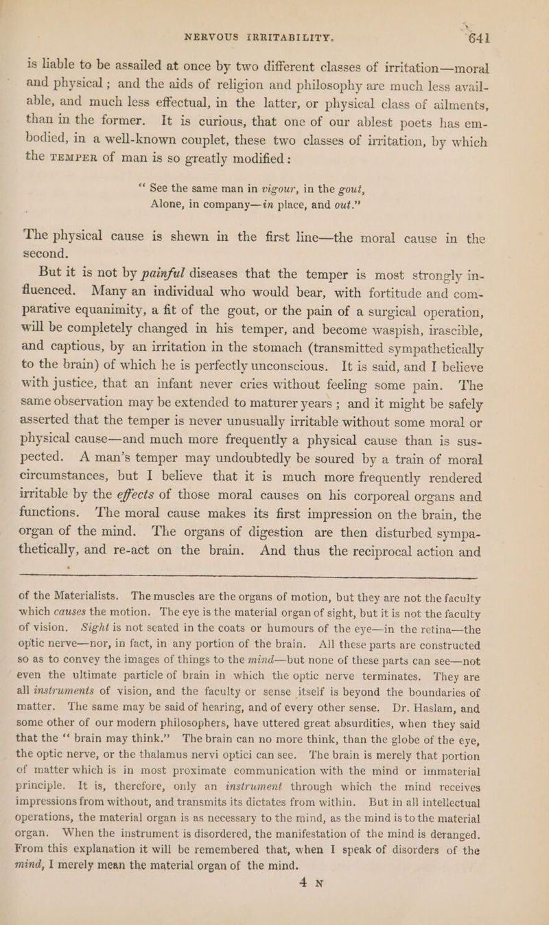 NERVOUS [RRITABILITY,. 641 is liable to be assailed at once by two different classes of irritation—moral and physical ; and the aids of religion and philosophy are much less ayail- able, and much less effectual, in the latter, or physical class of ailments, than in the former. It is curious, that one of our ablest poets has em- bodied, in a well-known couplet, these two classes of irritation, by which the TEMPER of man is so greatly modified ; “* See the same man in vigour, in the gout, Alone, in company—in place, and out.” The physical cause is shewn in the first line—the moral cause in the second. But it is not by painful diseases that the temper is most strongly in- fluenced. Many an individual who would bear, with fortitude and com- parative equanimity, a fit of the gout, or the pain of a surgical operation, will be completely changed in his temper, and become waspish, irascible, and captious, by an irritation in the stomach (transmitted sympathetically to the brain) of which he is perfectly unconscious. It is said, and I believe with justice, that an infant never cries without feeling some pain. The same observation may be extended to maturer years ; and it might be safely asserted that the temper is never unusually irritable without some moral or physical cause—and much more frequently a physical cause than is sus- pected. A man’s temper may undoubtedly be soured by a train of moral circumstances, but I believe that it is much more frequently rendered irritable by the effects of those moral causes on his corporeal organs and functions. The moral cause makes its first impression on the brain, the organ of the mind. The organs of digestion are then disturbed sympa- thetically, and re-act on the brain. And thus the reciprocal action and of the Materialists. The muscles are the organs of motion, but they are not the faculty which causes the motion. The eye is the material organ of sight, but it is not the faculty of vision, Sight is not seated in the coats or humours of the eye—in the retina—the optic nerve—nor, in fact, in any portion of the brain. All these parts are constructed. so as to convey the images of things to the mind—but none of these parts can see—not even the ultimate particle of brain in which the optic nerve terminates. They are all instruments of vision, and the faculty or sense itself is beyond the boundaries of matter. The same may be said of hearing, and of every other sense. Dr. Haslam, and some other of our modern philosophers, have uttered great absurdities, when they said that the ‘‘ brain may think.” The brain can no more think, than the globe of the eye, the optic nerve, or the thalamus nervi optici can see. The brain is merely that portion of matter which is in most proximate communication with the mind or immaterial principle. It is, therefore, only an instrwment through which the mind receives impressions from without, and transmits its dictates from within. But in all intellectual operations, the material organ is as necessary to the mind, as the mind is to the material organ. When the instrument is disordered, the manifestation of the mind is deranged. From this explanation it will be remembered that, when I speak of disorders of the mind, I merely mean the material organ of the mind. 4N