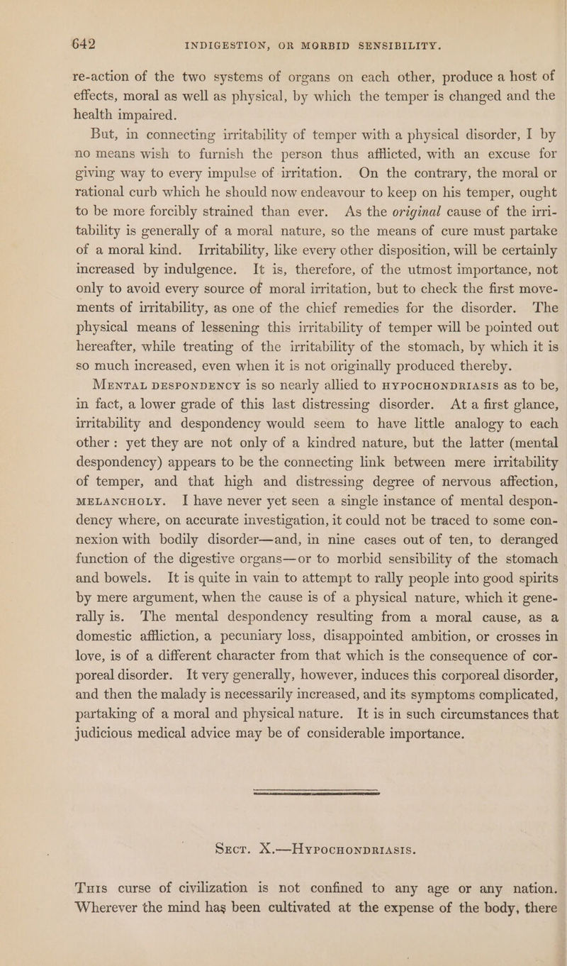 re-action of the two systems of organs on each other, produce a host of effects, moral as well as physical, by which the temper is changed and the health impaired. But, in connecting irritability of temper with a physical disorder, I by no means wish to furnish the person thus afflicted, with an excuse for giving way to every impulse of irritation. On the contrary, the moral or rational curb which he should now endeavour to keep on his temper, ought to be more forcibly strained than ever. As the original cause of the irri- tability is generally of a moral nature, so the means of cure must partake of a moral kind. Irritability, like every other disposition, will be certainly increased by indulgence. It is, therefore, of the utmost importance, not only to avoid every source of moral irritation, but to check the first move- ments of irritability, as one of the chief remedies for the disorder. The physical means of lessening this irritability of temper will be pointed out hereafter, while treating of the irritability of the stomach, by which it is so much increased, even when it is not originally produced thereby. MENTAL DESPONDENCY is so nearly allied to nypocHonpRriasis as to be, in fact, a lower grade of this last distressing disorder. At a first glance, irritability and despondency would seem to have little analogy to each other: yet they are not only of a kindred nature, but the latter (mental despondency) appears to be the connecting link between mere uritability of temper, and that high and distressing degree of nervous affection, MELANCHOLY. I have never yet seen a single instance of mental despon- dency where, on accurate investigation, it could not be traced to some con- nexion with bedily disorder—and, in nine cases out of ten, to deranged function of the digestive organs—or to morbid sensibility of the stomach and bowels. It is quite in vain to attempt to rally people into good spirits by mere argument, when the cause is of a physical nature, which it gene- rally is. ‘The mental despondency resulting from a moral cause, as a domestic affliction, a pecuniary loss, disappointed ambition, or crosses in love, is of a different character from that which is the consequence of cor- poreal disorder. It very generally, however, induces this corporeal disorder, and then the malady is necessarily increased, and its symptoms complicated, partaking of a moral and physical nature. It is in such circumstances that judicious medical advice may be of considerable importance. Srcr. X.—HypocuonpRIASIS. Tuis curse of civilization is not confined to any age or any nation. Wherever the mind hag been cultivated at the expense of the body, there