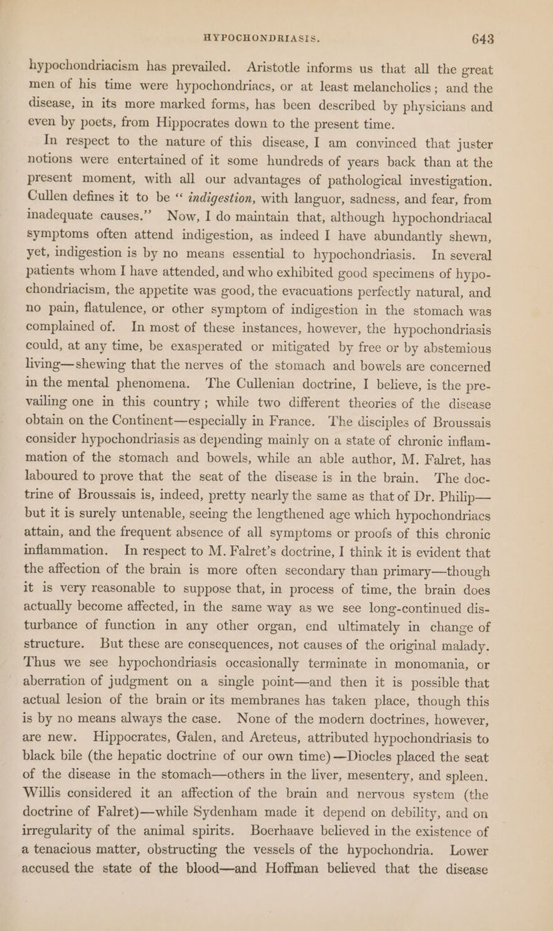 hypochondriacism has prevailed. Aristotle informs us that all the great men of his time were hypochondriacs, or at least melancholics; and the disease, in its more marked forms, has been described by physicians and even by poets, from Hippocrates down to the present time. In respect to the nature of this disease, 1 am convinced that juster notions were entertained of it some hundreds of years back than at the present moment, with all our advantages of pathological investigation. Cullen defines it to be “ indigestion, with languor, sadness, and fear, from inadequate causes.” Now, I do maintain that, although hypochondriacal symptoms often attend indigestion, as indeed I have abundantly shewn, yet, indigestion is by no means essential to hypochondriasis. In several patients whom I have attended, and who exhibited good specimens of hypo- chondriacism, the appetite was good, the evacuations perfectly natural, and no pain, flatulence, or other symptom of indigestion in the stomach was complained of. In most of these instances, however, the hypochondriasis could, at any time, be exasperated or mitigated by free or by abstemious living—shewing that the nerves of the stomach and bowels are concerned in the mental phenomena. ‘The Cullenian doctrine, I believe, is the pre- vailing one in this country; while two different theories of the discase obtain on the Continent—especially in France. The disciples of Broussais consider hypochondriasis as depending mainly on a state of chronic inflam- mation of the stomach and bowels, while an able author, M. Falret, has laboured to prove that the seat of the disease is in the brain. The doc- trine of Broussais is, indeed, pretty nearly the same as that of Dr. Philip— but it is surely untenable, seeing the lengthened age which hypochondriacs attain, and the frequent absence of all symptoms or proofs of this chronic inflammation. In respect to M. Falret’s doctrine, I think it is evident that the affection of the brain is more often secondary than primary—though it is very reasonable to suppose that, in process of time, the brain does actually become affected, in the same way as we see long-continued dis- turbance of function in any other organ, end ultimately in change of structure. But these are consequences, not causes of the original malady. Thus we see hypochondriasis occasionally terminate in monomania, or aberration of judgment on a single point—and then it is possible that actual lesion of the brain or its membranes has taken place, though this is by no means always the case. None of the modern doctrines, however, are new. Hippocrates, Galen, and Areteus, attributed hypochondriasis to black bile (the hepatic doctrine of our own time)—Diocles placed the seat of the disease in the stomach—others in the liver, mesentery, and spleen. Willis considered it an affection of the brain and nervous system (the doctrine of Falret)—while Sydenham made it depend on debility, and on irregularity of the animal spirits. Boerhaave believed in the existence of a tenacious matter, obstructing the vessels of the hypochondria. Lower accused the state of the blood—and Hoffman believed that the disease
