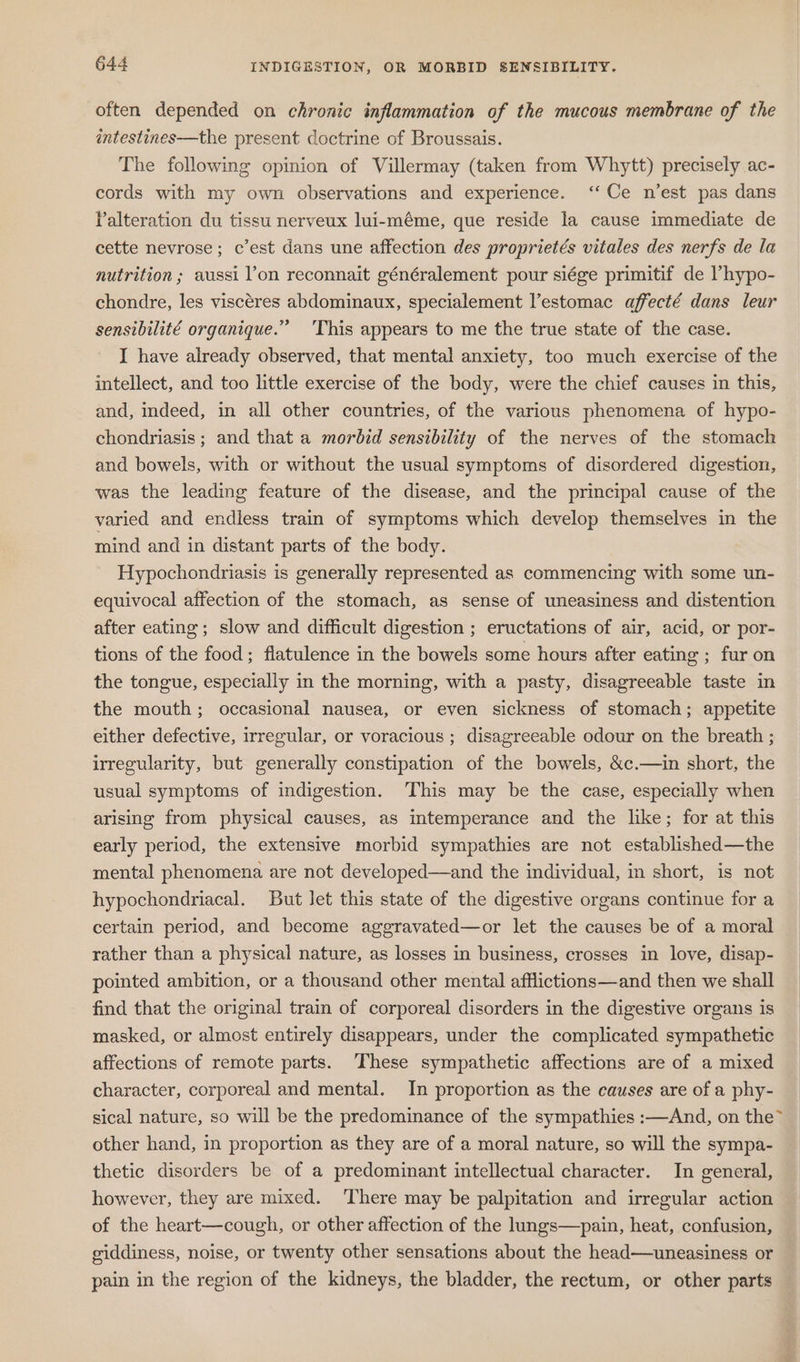 often depended on chronic inflammation of the mucous membrane of the aintestines—the present doctrine of Broussais. The following opinion of Villermay (taken from Whytt) precisely ac- cords with my own observations and experience. ‘‘Ce n’est pas dans Palteration du tissu nerveux lui-méme, que reside la cause immediate de cette nevrose; c’est dans une affection des proprietés vitales des nerfs de la nutrition ; aussi lon reconnait généralement pour siége primitif de lhypo- chondre, les viscéres abdominaux, specialement V’estomac affecté dans leur sensibilité organique.” 'This appears to me the true state of the case. I have already observed, that mental anxiety, too much exercise of the intellect, and too little exercise of the body, were the chief causes in this, and, indeed, in all other countries, of the various phenomena of hypo- chondriasis; and that a morbid sensibility of the nerves of the stomach and bowels, with or without the usual symptoms of disordered digestion, was the leading feature of the disease, and the principal cause of the varied and endless train of symptoms which develop themselves in the mind and in distant parts of the body. Hypochondriasis is generally represented as commencing with some un- equivocal affection of the stomach, as sense of uneasiness and distention after eating; slow and difficult digestion ; eructations of air, acid, or por- tions of the food; flatulence in the bowels some hours after eating ; fur on the tongue, especially in the morning, with a pasty, disagreeable taste in the mouth; occasional nausea, or even sickness of stomach; appetite either defective, irregular, or voracious ; disagreeable odour on the breath ; irregularity, but generally constipation of the bowels, &amp;c.—in short, the usual symptoms of indigestion. This may be the case, especially when arising from physical causes, as intemperance and the like; for at this early period, the extensive morbid sympathies are not established—the mental phenomena are not developed—and the individual, in short, is not hypochondriacal. But let this state of the digestive organs continue for a certain period, and become aggravated—or let the causes be of a moral rather than a physical nature, as losses in business, crosses in love, disap- pointed ambition, or a thousand other mental afflictions—and then we shall find that the original train of corporeal disorders in the digestive organs is masked, or almost entirely disappears, under the complicated sympathetic affections of remote parts. These sympathetic affections are of a mixed character, corporeal and mental. In proportion as the causes are of a phy- sical nature, so will be the predominance of the sympathies :—And, on the” other hand, in proportion as they are of a moral nature, so will the sympa- thetic disorders be of a predominant intellectual character. In general, however, they are mixed. There may be palpitation and irregular action of the heart—cough, or other affection of the lungs—pain, heat, confusion, giddiness, noise, or twenty other sensations about the head—uneasiness or pain in the region of the kidneys, the bladder, the rectum, or other parts