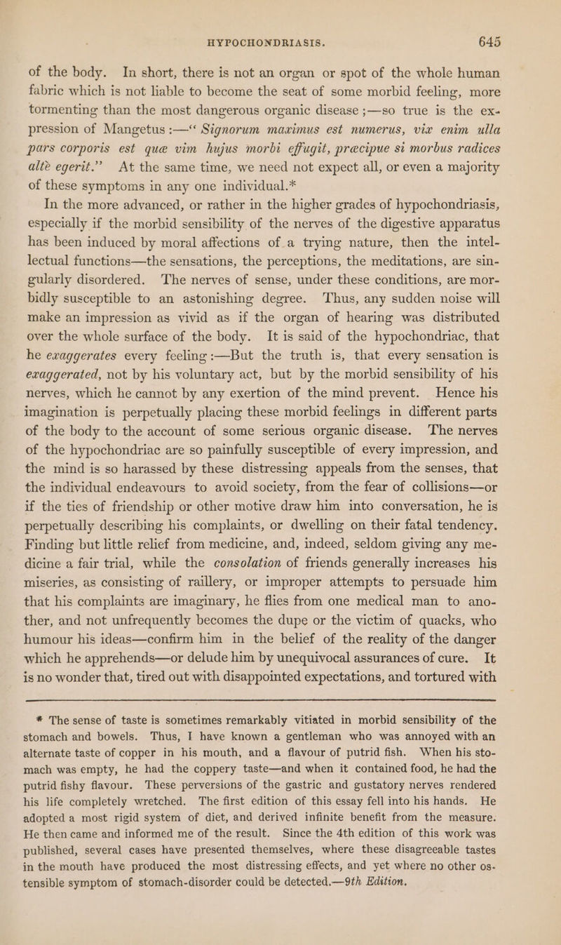 of the body. In short, there is not an organ or spot of the whole human fabric which is not liable to become the seat of some morbid feeling, more tormenting than the most dangerous organic disease ;—so true is the ex- pression of Mangetus :—‘‘ Signorum maximus est numerus, vie enim ulla pars corporis est que vim hujus morbi effugit, precipue st morbus radices alte egerit.’ At the same time, we need not expect all, or even a majority of these symptoms in any one individual.* In the more advanced, or rather in the higher grades of hypochondriasis, especially if the morbid sensibility of the nerves of the digestive apparatus has been induced by moral affections of a trying nature, then the intel- lectual functions—the sensations, the perceptions, the meditations, are sin- gularly disordered. The nerves of sense, under these conditions, are mor- bidly susceptible to an astonishing degree. Thus, any sudden noise will make an impression as vivid as if the organ of hearing was distributed over the whole surface of the body. It is said of the hypochondriac, that he exaggerates every feeling :—But the truth is, that every sensation is exaggerated, not by his voluntary act, but by the morbid sensibility of his nerves, which he cannot by any exertion of the mind prevent. Hence his imagination is perpetually placing these morbid feelings in different parts of the body to the account of some serious organic disease. The nerves of the hypochondriac are so painfully susceptible of every impression, and the mind is so harassed by these distressing appeals from the senses, that the individual endeavours to avoid society, from the fear of collisions—or if the ties of friendship or other motive draw him into conversation, he is perpetually describing his complaints, or dwelling on their fatal tendency. Finding but little relief from medicine, and, indeed, seldom giving any me- dicine a fair trial, while the consolation of friends generally increases his miseries, as consisting of raillery, or improper attempts to persuade him that his complaints are imaginary, he flies from one medical man to ano- ther, and not unfrequently becomes the dupe or the victim of quacks, who humour his ideas—confirm him in the belief of the reality of the danger which he apprehends—or delude him by unequivocal assurances of cure. It is no wonder that, tired out with disappointed expectations, and tortured with * The sense of taste is sometimes remarkably vitiated in morbid sensibility of the stomach and bowels. Thus, I have known a gentleman who was annoyed with an alternate taste of copper in his mouth, and a flavour of putrid fish. When his sto- mach was empty, he had the coppery taste—and when it contained food, he had the putrid fishy flavour. These perversions of the gastric and gustatory nerves rendered his life completely wretched. The first edition of this essay fell into his hands. He adopted a most rigid system of diet, and derived infinite benefit from the measure. He then came and informed me of the result. Since the 4th edition of this work was published, several cases have presented themselves, where these disagreeable tastes in the mouth have produced the most distressing effects, and yet where no other os- tensible symptom of stomach-disorder could be detected.—9th Edition.