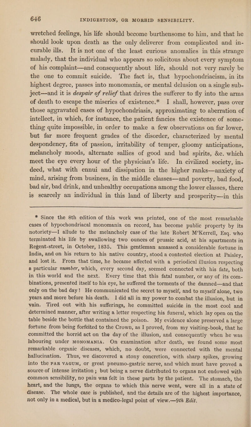 wretched feelings, his life should become burthensome to him, and that he should look upon death as the only deliverer from complicated and in- curable ills. It is not one of the least curious anomalies in this strange malady, that the individual who appears so solicitous about every symptom of his complaint—and consequently about life, should not very rarely be the one to commit suicide. The fact is, that hypochondriacism, in its highest degree, passes into monomania, or mental delusion on a single sub- ject—and it is despair of relief that drives the sufferer to fly into the arms of death to escape the miseries of existence.* I shall, however, pass over those aggravated cases of hypochondriasis, approximating to aberration of intellect, in which, for instance, the patient fancies the existence of some- thing quite impossible, in order to make a few observations on far lower, but far more frequent grades of the disorder, characterized by mental despondency, fits of passion, irritability of temper, gloomy anticipations, melancholy moods, alternate sallies of good and bad spirits, &amp;c. which meet the eye every hour of the physician’s life. In civilized society, in- deed, what with ennui and dissipation in the higher ranks—anxiety of mind, arising from business, in the middle classes—and poverty, bad food, bad air, bad drink, and unhealthy occupations among the lower classes, there is scarcely an individual in this land of liberty and prosperity—in this * Since the 8th edition of this work was printed, one of the most remarkable cases of hypochondriacal monomania on record, has become public property by its notoriety—I allude to the melancholy case of the late Robert M‘Kerrell, Esq. who terminated his life by swallowing two ounces of prussic acid, at his apartments in Regent-street, in October, 1835. This gentleman amassed a considerable fortune in India, and on his return to his native country, stood a contested election at Paisley, and lost it. From that time, he became affected with a periodical illusion respecting a particular number, which, every second day, seemed connected with his fate, both in this world and the next. Every time that this fatal number, or any of its com- binations, presented itself to his eye, he suffered the torments of the damned—and that only on the bad day! He communicated the secret to myself, and to myself alone, two years and more before his death. I did all in my power to combat the illusion, but in vain. Tired out with his sufferings, he committed suicide in the most cool and ‘determined manner, after writing a letter respecting his funeral, which lay open on the table beside the bottle that contained the poison. My evidence alone preserved a large fortune from being forfeited to the Crown, as I proved, from my visiting-book, that he committed the horrid act on the day of the illusion, and consequently when he was labouring under MoNoMANIA. On examination after death, we found some most remarkable organic diseases, which, no doubt, were connected with the mental hallucination. Thus, we discovered a stony concretion, with sharp spikes, growing into the PAR VAGUM, or great pneumo-gastric nerve, and which must have proved a source of intense irritation ; but being a nerve distributed to organs not endowed with common sensibility, no pain was felt in these parts by the patient. The stomach, the heart, and the lungs, the organs to which this nerve went, were all in a state of disease. The whole case is published, and the details are of the highest importance, not only in a medical, but in a medico-legal point of view.—9th Edit.