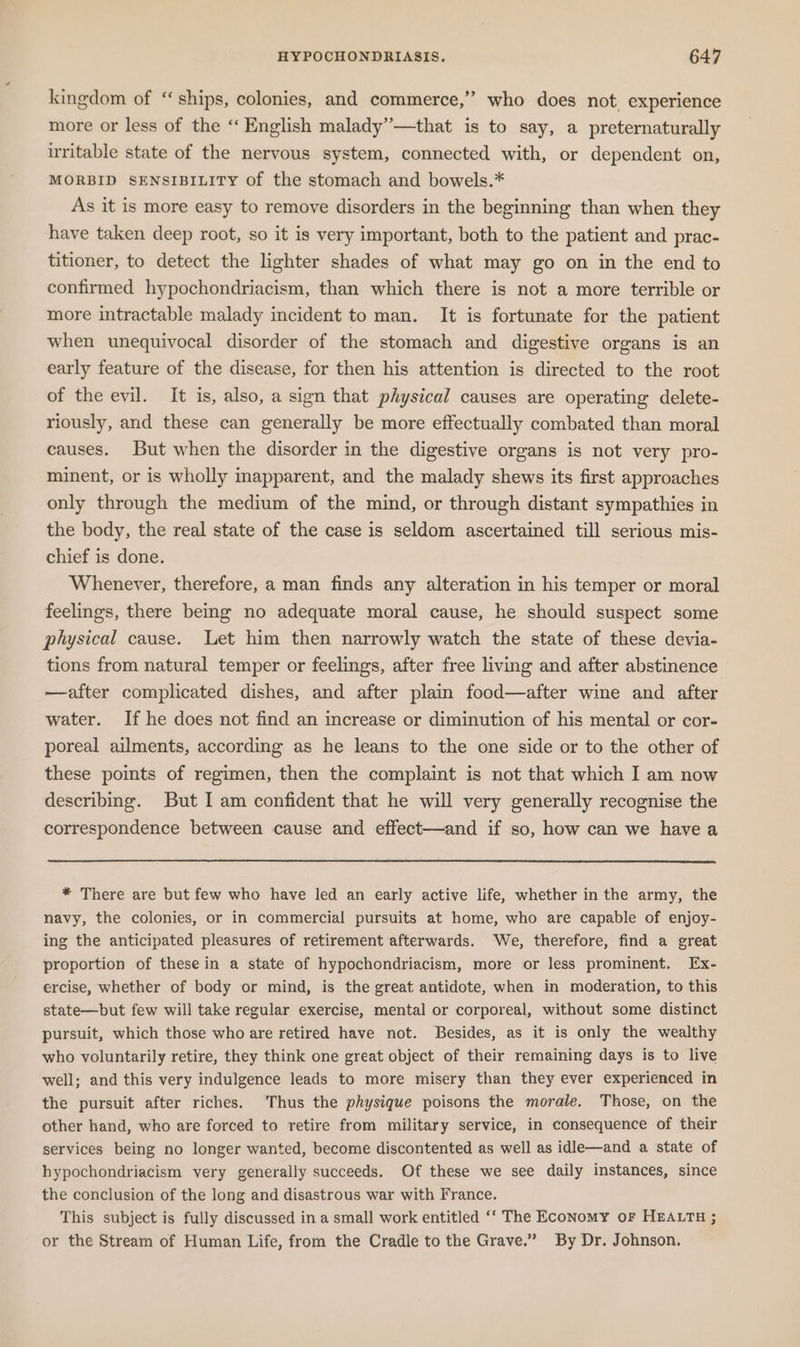 2 kingdom of “ships, colonies, and commerce,” who does not, experience more or less of the “ English malady’’—that is to say, a preternaturally uritable state of the nervous system, connected with, or dependent on, MORBID SENSIBILITY of the stomach and bowels.* As it is more easy to remove disorders in the beginning than when they have taken deep root, so it is very important, both to the patient and prac- titioner, to detect the lighter shades of what may go on in the end to confirmed hypochondriacism, than which there is not a more terrible or more intractable malady incident to man. It is fortumate for the patient when unequivocal disorder of the stomach and digestive organs is an early feature of the disease, for then his attention is directed to the root of the evil. It is, also, a sign that physical causes are operating delete- riously, and these can generally be more effectually combated than moral causes. But when the disorder in the digestive organs is not very pro- minent, or is wholly inapparent, and the malady shews its first approaches only through the medium of the mind, or through distant sympathies in the body, the real state of the case is seldom ascertained till serious mis- chief is done. Whenever, therefore, a man finds any alteration in his temper or moral feelings, there being no adequate moral cause, he should suspect some physical cause. Let him then narrowly watch the state of these devia- tions from natural temper or feelings, after free living and after abstinence —after complicated dishes, and after plain food—after wine and after water. If he does not find an increase or diminution of his mental or cor- poreal ailments, according as he leans to the one side or to the other of these points of regimen, then the complaint is not that which I am now describing. But I am confident that he will very generally recognise the correspondence between cause and effect—and if so, how can we havea * There are but few who have led an early active life, whether in the army, the navy, the colonies, or in commercial pursuits at home, who are capable of enjoy- ing the anticipated pleasures of retirement afterwards. We, therefore, find a great proportion of these in a state of hypochondriacism, more or less prominent. Ex- ercise, whether of body or mind, is the great antidote, when in moderation, to this state—but few will take regular exercise, mental or corporeal, without some distinct pursuit, which those who are retired have not. Besides, as it is only the wealthy who voluntarily retire, they think one great object of their remaining days is to live well; and this very indulgence leads to more misery than they ever experienced in the pursuit after riches. Thus the physique poisons the morale. Those, on the other hand, who are forced to retire from military service, in consequence of their services being no longer wanted, become discontented as well as idle—and a state of hypochondriacism very generally succeeds. Of these we see daily instances, since the conclusion of the long and disastrous war with France. This subject is fully discussed in a small work entitled ‘‘ The Economy oF HEALTH ; or the Stream of Human Life, from the Cradle to the Grave.” By Dr. Johnson.