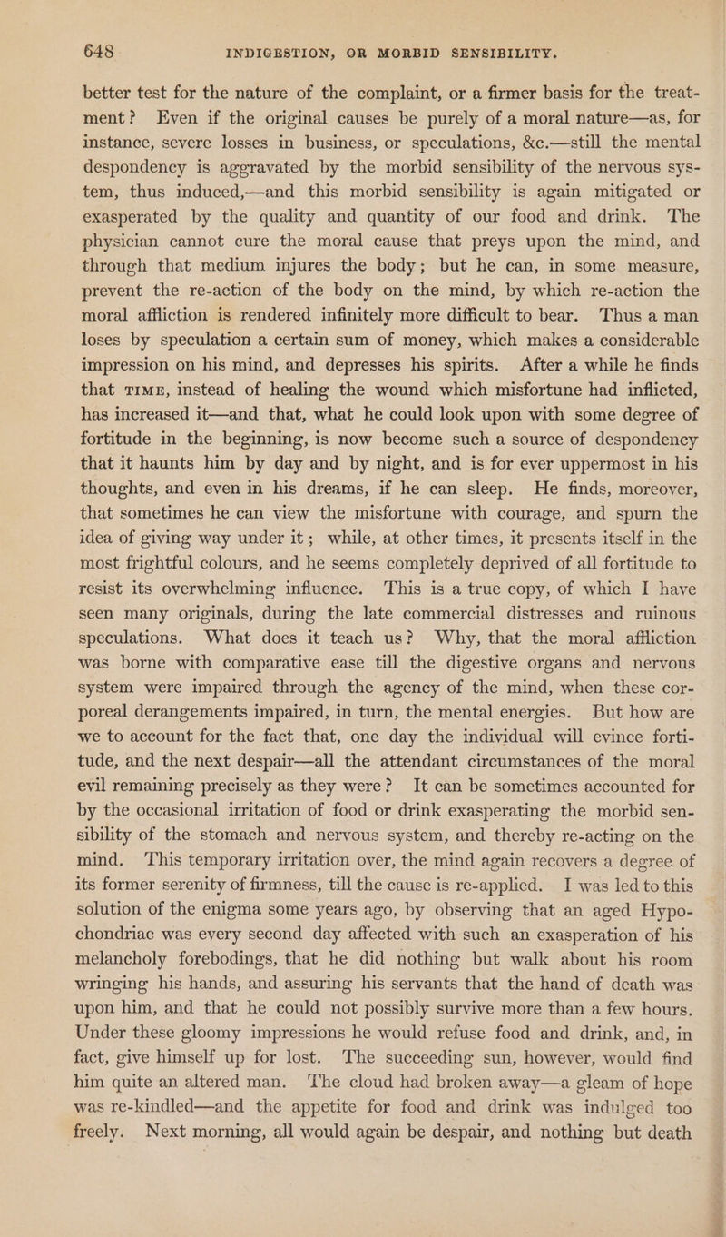 better test for the nature of the complaint, or a firmer basis for the treat- ment? Even if the original causes be purely of a moral nature—as, for instance, severe losses in business, or speculations, &amp;c.—still the mental despondency is aggravated by the morbid sensibility of the nervous sys- tem, thus induced,—and this morbid sensibility is again mitigated or exasperated by the quality and quantity of our food and drink. The physician cannot cure the moral cause that preys upon the mind, and through that medium injures the body; but he can, in some measure, prevent the re-action of the body on the mind, by which re-action the moral affliction is rendered infinitely more difficult to bear. Thus a man loses by speculation a certain sum of money, which makes a considerable impression on his mind, and depresses his spirits. After a while he finds that Timx, instead of healing the wound which misfortune had inflicted, has increased it—and that, what he could look upon with some degree of fortitude in the beginning, is now become such a source of despondency that it haunts him by day and by night, and is for ever uppermost in his thoughts, and even in his dreams, if he can sleep. He finds, moreover, that sometimes he can view the misfortune with courage, and spurn the idea of giving way under it; while, at other times, it presents itself in the most frightful colours, and he seems completely deprived of all fortitude to resist its overwhelming influence. ‘This is a true copy, of which I have seen many originals, during the late commercial distresses and ruinous speculations. What does it teach us? Why, that the moral affliction was borne with comparative ease till the digestive organs and nervous system were impaired through the agency of the mind, when these cor- poreal derangements impaired, in turn, the mental energies. But how are we to account for the fact that, one day the individual will evince forti- tude, and the next despair—all the attendant circumstances of the moral evil remaining precisely as they were? It can be sometimes accounted for by the occasional irritation of food or drink exasperating the morbid sen- sibility of the stomach and nervous system, and thereby re-acting on the mind. ‘This temporary irritation over, the mind again recovers a degree of its former serenity of firmness, till the cause is re-applied. I was led to this solution of the enigma some years ago, by observing that an aged Hypo- chondriac was every second day affected with such an exasperation of his melancholy forebodings, that he did nothing but walk about his room wringing his hands, and assuring his servants that the hand of death was upon him, and that he could not possibly survive more than a few hours. Under these gloomy impressions he would refuse food and drink, and, in fact, give himself up for lost. The succeeding sun, however, would find him quite an altered man. ‘The cloud had broken away—a gleam of hope was re-kindled—and the appetite for food and drink was indulged too freely. Next morning, all would again be despair, and nothing but death