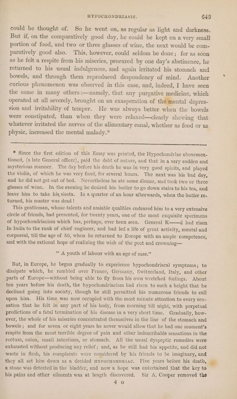 could be thought of. So he went on, as regular as light and darkness. But if, on the comparatively good day, he could be kept on a very small portion of food, and two or three glasses of wine, the next would be com- paratively good also. This, however, could seldom be done; for as soon as he felt a respite from his miseries, procured by one day’s abstinence, he returned to his usual indulgences, and again irritated his stomach and bowels, and through them reproduced despondency of mind. Another curious phenomenon was observed in this case, and, indeed, I have seen the same in many others :—namely, that any purgative medicine, which operated at all severely, brought on an exasperation of the mental depres- sion and irritability of temper. He was always better when the bowels were constipated, than when they were relaxed—clearly shewing that whatever irritated the nerves of the alimentary canal, whether as food or as physic, increased the mental malady.* * Since the first edition of this Essay was printed, the Hypochondriac ebovemen- tioned, (a late General officer), paid the debt of nature, and that ina very sudden and mysterious manner. The day before his death he was in very good spirits, and played the violin, of which he was very fond, for several hours. The next was his bad day, and he did not get out of bed. Nevertheless he ate some dinner, and took two or three glasses of wine. In the evening he desired his butler to go down stairs to his tea, and leave him to take hig siesta. In a quarter of an hour afterwards, when the butler re- turned, his master was dead ! This gentleman, whose talents and amiable qualities endeared him to a very extensive circle of friends, had presented, for twenty years, one of the most exquisite specimens of hypochondriacism which has, perhaps, ever been seen. General K d had risen in India to the rank of chief engineer, and had led a life of great activity, mental and corporeal, till the age of 50, when he returned to Europe with an ample competence, and with the rational hope of realizing the wish of the poet and crowning— *“ A youth of labour with an age of ease.” But, in Europe, he began gradually to experience hypochondriacal symptoms; to dissipate which, he rambled over France, Germany, Switzerland, Italy, and other ten years before his death, the hypochondriacism had risen to such a height that he declined going into society, though he still permitted his numerous friends to call upon him. His time was now occupied with the most minute attention to every sen- sation that he felt in any part of his body, from morning till night, with perpetual predictions of a fatal termination of his disease in a very short time. Gradually, how- ever, the whole of his miseries concentrated themselves in the line of the stomach and bowels; and for seven or eight years he never would allow that he had one moment’s respite from the most terrible degree of pain and other indescribable sensations in the rectum, colon, small intestines, or stomach. All the usual dyspeptic remedies were exhausted without producing any relief; and, as he still had his appetite, and did not waste in flesh, his complaints were considered by his friends to be imaginary, and they all set him down as a decided HypocHoNnpDRIAc. Five years before his death, a stone was detected in the bladder, and now a hope was entertained that the key to his pains and other ailments was at length discovered. Sir A, Cooper removed the 40 &amp;