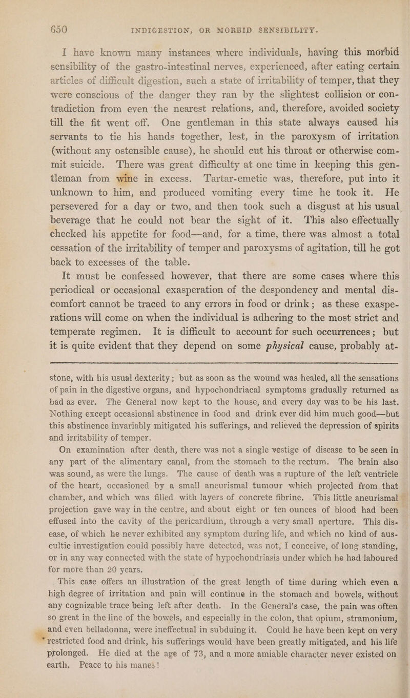 I have known many instances where individuals, having this morbid sensibility of the gastro-intestinal nerves, experienced, after eating certain articles of difficult digestion, such a state of irritability of temper, that they were conscious of the danger they ran by the slightest collision or con- tradiction from even the nearest relations, and, therefore, avoided society till the fit went off. One gentleman in this state always caused his servants to tie his hands together, lest, in the paroxysm of irritation (without any ostensible cause), he should cut his throat or otherwise com- mit suicide. There was great difficulty at one time in keepmg this gen- tleman from wine in excess. Tartar-emetic was, therefore, put into it unknown to him, and produced vomiting every time he took it. He beverage that he could not bear the sight of it. This also effectually checked his appetite for food—and, for a time, there was almost a total cessation of the irritability of temper and paroxysms of agitation, till he got back to excesses of the table. It must be confessed however, that there are some cases where this periodical or occasional exasperation of the despondency and mental dis- comfort cannot be traced to any errors in food or drink; as these exaspe- rations will come on when the individual is adhering to the most strict and temperate regimen. It is difficult to account for such occurrences; but it is quite evident that they depend on some physical cause, probably at- stone, with his usual dexterity; but as soon as the wound was healed, all the sensations of pain in the digestive organs, and hypochondriacal symptoms gradually returned as bad as ever. The General now kept to the house, and every day was to be his last. Nothing except occasional abstinence in food and drink ever did him much good—but this abstinence invariably mitigated his sufferings, and relieved the depression of spirits and irritability of temper. On examination after death, there was not a single vestige of disease to be seen in any part of the alimentary canal, from the stomach to the rectum. The brain also was sound, as were the lungs. The cause of death was a rupture of the left ventricle of the heart, occasioned by a small aneurismal tumour which projected from that effused into the cavity of the pericardium, through a very small aperture. This dis- ease, of which he never exhibited any symptom during life, and which no kind of aus- cultic investigation could possibly have detected, was not, I conceive, of long standing, or in any way connected with the state of hypochondriasis under which he had laboured for more than 20 years. This case offers an illustration of the great length of time during which even a high degree of irritation and pain will continue in the stomach and bowels, without any cognizable trace being left after death. In the General’s case, the pain was often _ and even belladonna, were ineffectual in subduing it. Could he have been kept on very ‘restricted food and drink, his sufferings would have been greatly mitigated, and his life prolonged. He died at the age of 73, anda more amiable character never existed on earth, Peace to his manes!