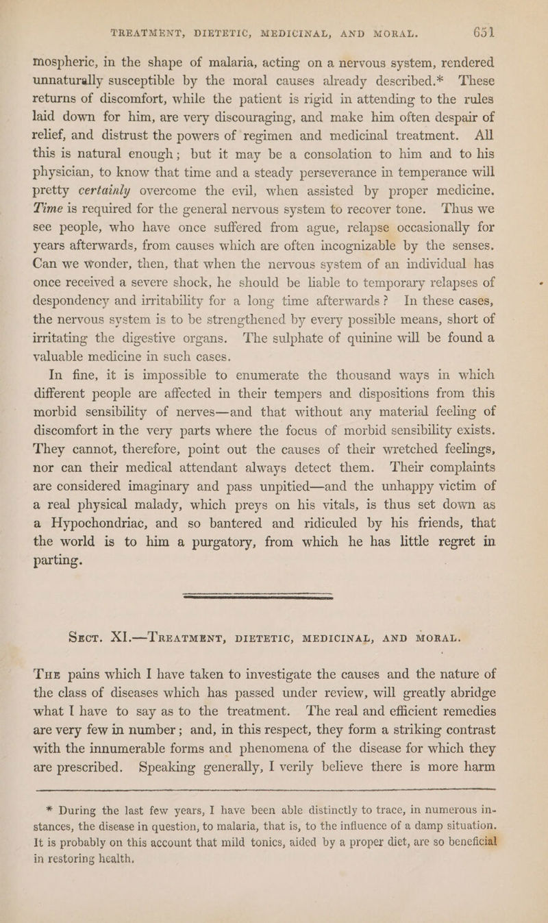 mospheric, in the shape of malaria, acting on a nervous system, rendered unnaturally susceptible by the moral causes already described.* These returns of discomfort, while the patient is rigid in attending to the rules laid down for him, are very discouraging, and make him often despair of relief, and distrust the powers of regimen and medicinal treatment. All this is natural enough; but it may be a consolation to him and to his physician, to know that time and a steady perseverance in temperance will pretty certainly overcome the evil, when assisted by proper medicine. Time is required for the general nervous system to recover tone. ‘Thus we see people, who have once suffered from ague, relapse occasionally for years afterwards, from causes which are often incognizable by the senses. Can we wonder, then, that when the nervous system of an individual has once received a severe shock, he should be liable to temporary relapses of despondency and irritability for a long time afterwards? In these cases, the nervous system is to be strengthened by every possible means, short of irritating the digestive organs. The sulphate of quinine will be found a valuable medicine in such cases. In fine, it is impossible to enumerate the thousand ways in which different people are affected in their tempers and dispositions from this morbid sensibility of nerves—and that without any material feeling of discomfort in the very parts where the focus of morbid sensibility exists. They cannot, therefore, point out the causes of their wretched feelings, nor can their medical attendant always detect them. ‘Their complaints are considered imaginary and pass unpitied—and the unhappy victim of a real physical malady, which preys on his vitals, is thus set down as a Hypochondriac, and so bantered and ridiculed by his friends, that the world is to him a purgatory, from which he has little regret in parting. Srot. XI.—TREATMENT, DIETETIC, MEDICINAL, AND MORAL. Tut pains which I have taken to investigate the causes and the nature of the class of diseases which has passed under review, will greatly abridge what I have to say as to the treatment. ‘The real and efficient remedies are very few in number ; and, in this respect, they form a striking contrast with the innumerable forms and phenomena of the disease for which they are prescribed. Speaking generally, I verily believe there is more harm * During the last few years, I have been able distinctly to trace, in numerous in- stances, the disease in question, to malaria, that is, to the influence of a damp situation. It is probably on this account that mild tonics, aided by a proper diet, are so beneficial in restoring health.