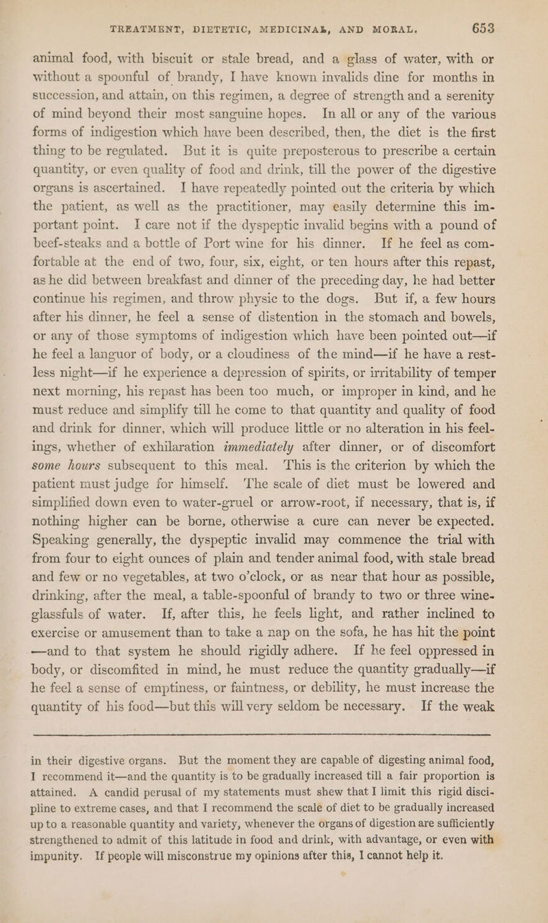 animal food, with biscuit or stale bread, and a glass of water, with or without a spoonful of brandy, I have known invalids dine for months in succession, and attain, on this regimen, a degree of strength and a serenity of mind beyond their most sanguine hopes. In all or any of the various forms of indigestion which have been described, then, the diet is the first thing to be regulated. But it is quite preposterous to prescribe a certain quantity, or even quality of food and drink, till the power of the digestive organs is ascertained. I have repeatedly pointed out the criteria by which the patient, as well as the practitioner, may easily determine this im- portant point. I care not if the dyspeptic invalid begins with a pound of beef-steaks and a bottle of Port wine for his dinner. If he feel as com- fortable at the end of two, four, six, eight, or ten hours after this repast, as he did between breakfast and dinner of the preceding day, he had better continue his regimen, and throw physic to the dogs. But if, a few hours after his dinner, he feel a sense of distention in the stomach and bowels, or any of those symptoms of indigestion which have been pointed out—if he feel a languor of body, or a cloudiness of the mind—if he have a rest- less night—if he experience a depression of spirits, or irritability of temper next morning, his repast has been too much, or improper in kind, and he must reduce and simplify till he come to that quantity and quality of food and drink for dinner, which will produce little or no alteration in his feel- ings, whether of exhilaration immediately after dinner, or of discomfort some hours subsequent to this meal. ‘This is the criterion by which the patient must judge for himself. ‘The scale of diet must be lowered and simplified down even to water-gruel or arrow-root, if necessary, that is, if nothing higher can be borne, otherwise a cure can never be expected. Speaking generally, the dyspeptic invalid may commence the trial with from four to eight ounces of plain and tender animal food, with stale bread and few or no vegetables, at two o’clock, or as near that hour as possible, drinking, after the meal, a table-spoonful of brandy to two or three wine- glassfuls of water. If, after this, he feels light, and rather inclined to exercise or amusement than to take a nap on the sofa, he has hit the point —and to that system he should rigidly adhere. If he feel oppressed in body, or discomfited in mind, he must reduce the quantity gradually—if he feel a sense of emptiness, or faintness, or debility, he must increase the quantity of his food—but this will very seldom be necessary. If the weak in their digestive organs. But the moment they are capable of digesting animal food, I recommend it—and the quantity is to be gradually increased till a fair proportion is attained. A candid perusal of my statements must shew that I limit this rigid disci- pline to extreme cases, and that I recommend the scale of diet to be gradually increased up to a reasonable quantity and variety, whenever the organs of digestion are sufficiently strengthened to admit of this latitude in food and drink, with advantage, or even with impunity. If people will misconstrue my opinions after this, I cannot help it.