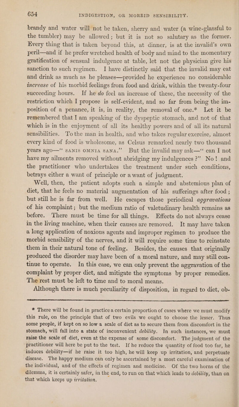 brandy and water will not be taken, sherry and water (a wine-glassful to the tumbler) may be allowed; but it is not so salutary as the former. Every thing that is taken beyond this, at dinner, is at the invalid’s own peril—and if he prefer wretched health of body and mind to the momentary gratification of sensual indulgence at table, let not the physician give his sanction to such regimen. I have distinctly said that the invalid may eat and drink as much as he pleases—provided he experience no considerable increase of his morbid feelings from food and drink, within the twenty-four succeeding hours. If he do feel an increase of these, the necessity of the restriction which I propose is self-evident, and so far from being the im- position of a penance, it is, in reality, the removal of one.* Let it be remembered that I am speaking of the dyspeptic stomach, and not of that which is in the enjoyment of all its healthy powers and of all its natural sensibilities. ‘To the man in health, and who takes regular exercise, almost every kind of food is wholesome, as Celsus remarked nearly two thousand years ago—“ SANIS OMNIA SANA.” But the invalid may ask—“ can I not have my ailments removed without abridging my indulgences ?”” No! and the practitioner who undertakes the treatment under such conditions, betrays either a want of principle or a want of judgment. Well, then, the patient adopts such a simple and abstemious plan of diet, that he feels no material augmentation of his sufferings after food ; but still he is far from well. He escapes those periodical aggravations of his complaint; but the medium ratio of valetudinary health remains as before. There must be time for all things. Effects do not always cease in the living machine, when their causes are removed. It may have taken a long application of noxious agents and improper regimen to produce the morbid sensibility of the nerves, and it will require some time to reinstate them in their natural tone of feeling. Besides, the causes that originally produced the disorder may have been of a moral nature, and may still con- tinue to operate. In this case, we can only prevent the aggravation of the complaint by proper diet, and mitigate the symptoms by proper remedies. The rest must be left to time and to moral means. Although there is much peculiarity of disposition, in regard to diet, ob- * There will be found in practice a certain proportion of cases where we must modify this rule, on the principle that of two evils we ought to choose the lesser. Thus some people, if kept on so low a scale of diet as to secure them from discomfort in the stomach, will fall into a state of inconvenient debility. In such instances, we must raise the scale of diet, even at the expense of some discomfort. The judgment of the practitioner will here be put to the test. If he reduce the quantity of food too far, he induces debility—if he raise it too high, he will keep up irritation, and perpetuate disease. The happy medium can only be ascertained by a most careful examination of the individual, and of the effects of regimen and medicine. Of the two horns of the dilemma, it is certainly safer, in the end, to run on that which leads to debility, than on that which keeps up irritation. :