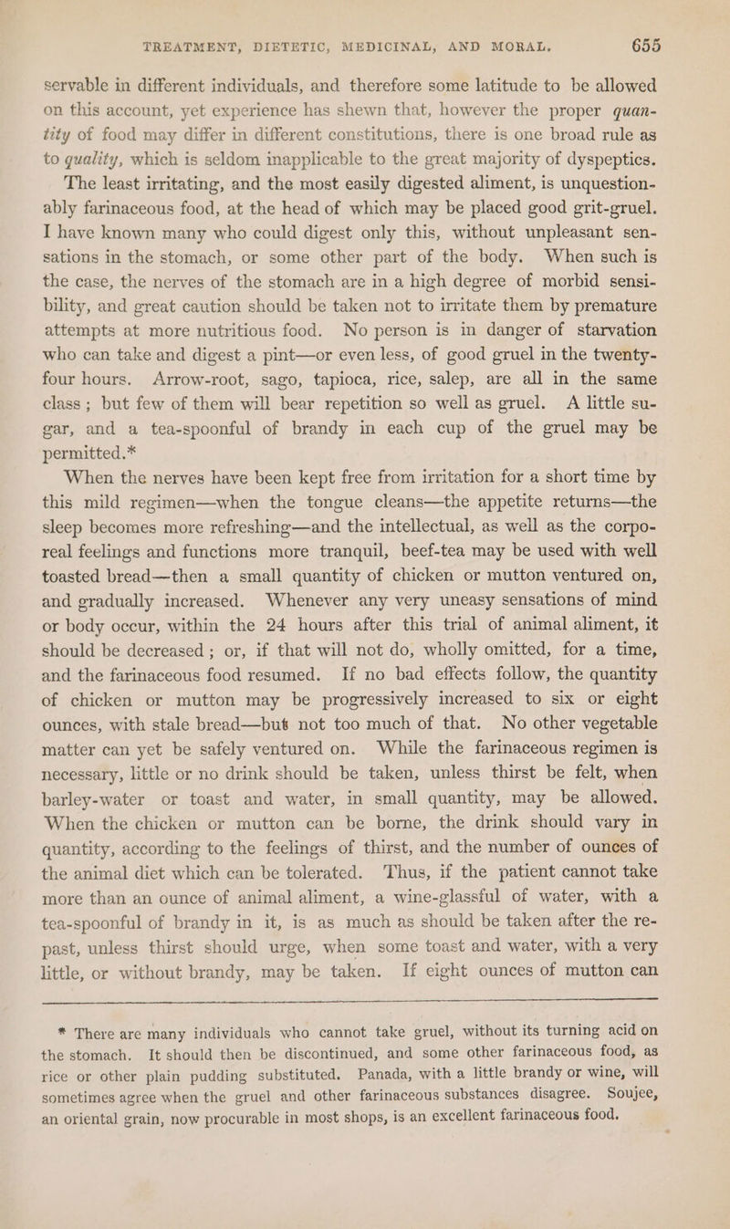 servable in different individuals, and therefore some latitude to be allowed on this account, yet experience has shewn that, however the proper quan- tity of food may differ in different constitutions, there is one broad rule as to guality, which is seldom inapplicable to the great majority of dyspeptics. The least irritating, and the most easily digested aliment, is unquestion- ably farinaceous food, at the head of which may be placed good grit-gruel. I have known many who could digest only this, without unpleasant sen- sations in the stomach, or some other part of the body. When such is the case, the nerves of the stomach are in a high degree of morbid sensi- bility, and great caution should be taken not to irritate them by premature attempts at more nutritious food. No person is in danger of starvation who can take and digest a pint—or even less, of good gruel in the twenty- four hours. Arrow-root, sago, tapioca, rice, salep, are all in the same class; but few of them will bear repetition so well as gruel. A little su- gar, and a tea-spoonful of brandy in each cup of the gruel may be permitted.* When the nerves have been kept free from irritation for a short time by this mild regimen—when the tongue cleans—the appetite returns—the sleep becomes more refreshing—and the intellectual, as well as the corpo- real feelings and functions more tranquil, beef-tea may be used with well toasted bread—then a small quantity of chicken or mutton ventured on, and gradually increased. Whenever any very uneasy sensations of mind or body occur, within the 24 hours after this trial of animal aliment, it should be decreased ; or, if that will not do, wholly omitted, for a time, and the farinaceous food resumed. If no bad effects follow, the quantity of chicken or mutton may be progressively increased to six or eight ounces, with stale bread—but not too much of that. No other vegetable matter can yet be safely ventured on. While the farinaceous regimen is necessary, little or no drink should be taken, unless thirst be felt, when barley-water or toast and water, in small quantity, may be allowed. When the chicken or mutton can be borne, the drink should vary in quantity, according to the feelings of thirst, and the number of ounces of the animal dict which can be tolerated. Thus, if the patient cannot take more than an ounce of animal aliment, a wine-glassful of water, with a tea-spoonful of brandy in it, is as much as should be taken after the re- past, unless thirst should urge, when some toast and water, with a very little, or without brandy, may be taken. If eight ounces of mutton can * There are many individuals who cannot take gruel, without its turning acid on the stomach. It should then be discontinued, and some other farinaceous food, as rice or other plain pudding substituted. Panada, with a little brandy or wine, will sometimes agree when the gruel and other farinaceous substances disagree. Soujee, an oriental grain, now procurable in most shops, is an excellent farinaceous food.