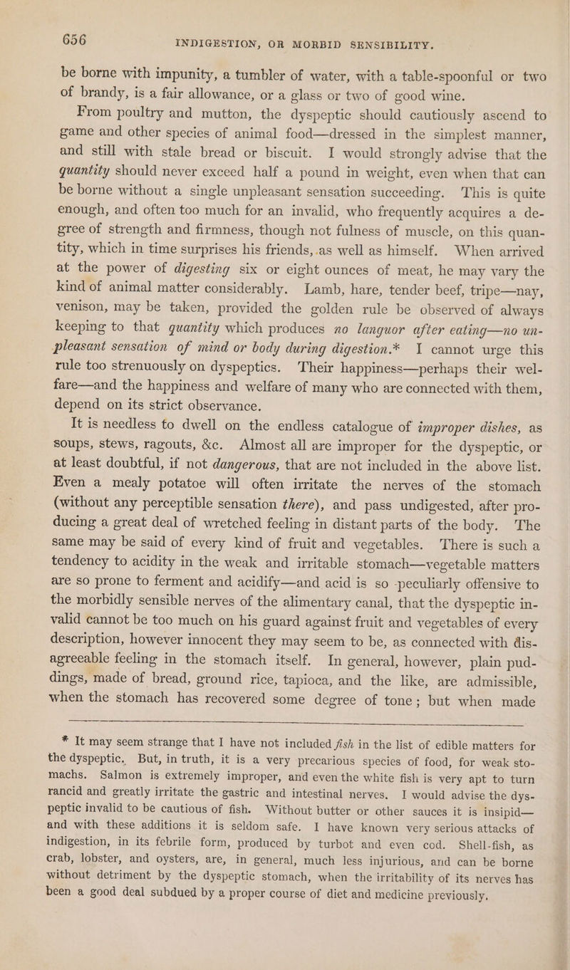 be borne with impunity, a tumbler of water, with a table-spoonful or two of brandy, is a fair allowance, or a glass or two of good wine. From poultry and mutton, the dyspeptic should cautiously ascend to game and other species of animal food—dressed in the simplest manner, and still with stale bread or biscuit. I would strongly advise that the quantity should never exceed half a pound in weight, even when that can be borne without a single unpleasant sensation succeeding. ‘This is quite enough, and often too much for an invalid, who frequently acquires a de- gree of strength and firmness, though not fulness of muscle, on this quan- tity, which in time surprises his friends,.as well as himself. When arrived at the power of digesting six or eight ounces of meat, he may vary the kind of animal matter considerably. Lamb, hare, tender beef, tripe—nay, venison, may be taken, provided the golden rule be observed of always keeping to that quantity which produces no languor after eating—no un- pleasant sensation of mind or body during digestion.* 1 cannot urge this rule too strenuously on dyspeptics. ‘Their happiness—perhaps their wel- fare—and the happiness and welfare of many who are connected with them, depend on its strict observance. It is needless to dwell on the endless catalogue of improper dishes, as soups, stews, ragouts, &amp;c. Almost all are improper for the dyspeptic, or at least doubtful, if not dangerous, that are not included in the above list. Even a mealy potatoe will often irritate the nerves of the stomach (without any perceptible sensation there), and pass undigested, after pro- ducing a great deal of wretched feeling in distant parts of the body. The same may be said of every kind of fruit and vegetables. There is such a tendency to acidity in the weak and irritable stomach—vegetable matters are so prone to ferment and acidify—and acid is so -peculiarly offensive to the morbidly sensible nerves of the alimentary canal, that the dyspeptic in- valid cannot be too much on his guard against fruit and vegetables of every description, however innocent they may seem to be, as connected with dis- agreeable feeling in the stomach itself. In general, however, plain pud- dings, made of bread, ground rice, tapioca, and the like, are admissible, when the stomach has recovered some degree of tone; but when made ee * It may seem strange that I have not included Jish in the list of edible matters for the dyspeptic, But, in truth, it is a very precarious species of food, for weak sto- machs. Salmon is extremely improper, and even the white fish is very apt to turn rancid and greatly irritate the gastric and intestinal nerves. I would advise the dys- peptic invalid to be cautious of fish. Without butter or other sauces it is insipid— and with these additions it is seldom safe. I have known very serious attacks of indigestion, in its febrile form, produced by turbot and even cod. Shell-fish, as crab, lobster, and oysters, are, in general, much less injurious, and can be borne without detriment by the dyspeptic stomach, when the irritability of its nerves has been a good deal subdued by a proper course of diet and medicine previously,