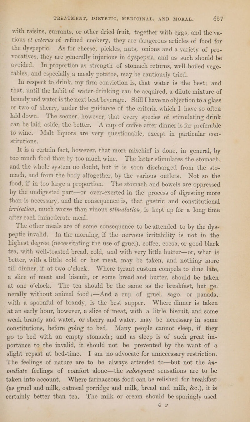 with raisins, currants, or other dried fruit, together with eggs, and the va- rious et ceteras of refined cookery, they are dangerous articles of food for the dyspeptic. As for cheese, pickles, nuts, onions and a variety of pro- vocatives, they are generally injurious in dyspepsia, and as such should be avoided. In proportion as strength of stomach returns, well-boiled vege- tables, and especially a mealy potatoe, may be cautiously tried. In respect to drink, my firm conviction is, that water is the best; and that, until the habit of water-drinking can be acquired, a dilute mixture of brandy and water is the next best beverage. Still I have no objection to a glass or two of sherry, under the guidance of the criteria which I have so often laid down. The sooner, however, that every species of stimulating drink can be laid aside, the better. A cup of coffee after dinner is far preferable to wine. Malt liquors are very questionable, except in particular con- stitutions. It is a certain fact, however, that more mischief is done, in general, by too much food than by too much wine. The latter stimulates the stomach, and the whole system no doubt, but it is soon discharged from the sto- mach, and from the body altogether, by the various outlets. Not so the food, if in too large a proportion. The stomach and bowels are oppressed by the undigested part—or over-exerted in the process of digesting more than is necessary, and the consequence is, that gastric and constitutional irritation, much worse than vinous stimulation, is kept up for a long time after each immoderate meal. The other meals are of some consequence to be attended to by the dys- peptic invalid. In the morning, if the nervous irritability is not in the highest degree (necessitating the use of gruel), coffee, cocoa, or good black tea, with well-toasted bread, cold, and with very little butter—or, what is better, with a little cold or hot meat, may be taken, and nothing more till dinner, if at two o’clock. Where tyrant custom compels to dine late, a slice of meat and biscuit, or some bread and butter, should be taken at one o’clock. ‘The tea should be the same as the breakfast, but ge- nerally without animal food:—And a cup of gruel, sago, or panada,. with a spoonful of brandy, is the best supper. Where dinner is taken at an early hour, however, a slice of meat, with a little biscuit, and some weak brandy and water, or sherry and water, may be necessary in some constitutions, before going to bed. Many people cannot sleep, if they go to bed with an empty stomach; and as sleep is of such great im- portance to the imvalid, it should not be prevented by the want of a slight repast at bed-time. I am no advocate for unnecessary restriction. The feelings of nature are to be always attended to—but not the im- mediate feelings of comfort alone—the subsequent sensations are to be taken into account. Where farinaceous food can be relished for breakfast (as gruel and milk, oatmeal porridge and milk, bread and milk, &amp;c.), it is certainly better than tea. [The milk or cream should be sparingly used 4 P