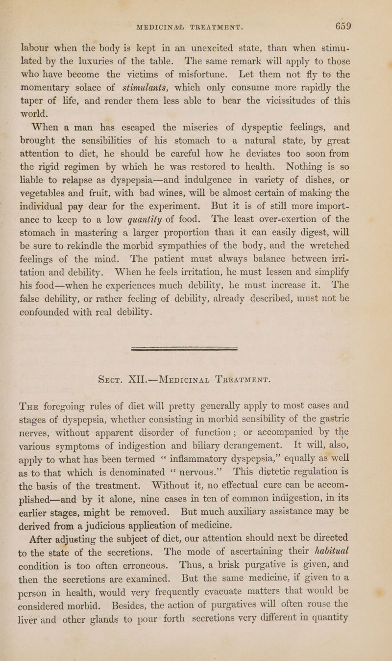 labour when the body is kept in an unexcited state, than when stimu- lated by the luxuries of the table. The same remark will apply to those who have become the victims of misfortune. Let them not fly to the momentary solace of stimulants, which only consume more rapidly the taper of life, and render them less able to bear the vicissitudes of this world. When a man has escaped the miseries of dyspeptic feelings, and brought the sensibilities of his stomach to a natural state, by great attention to diet, he should be careful how he deviates too soon from the rigid regimen by which he was restored to health. Nothing is so liable to relapse as dyspepsia—and indulgence in variety of dishes, or vegetables and fruit, with bad wines, will be almost certain of making the individual pay dear for the experiment. But it is of still more import- ance to keep to a low quantity of food. ‘The least over-exertion of the stomach in mastering a larger proportion than it can easily digest, will be sure to rekindle the morbid sympathies of the body, and the wretched feelings of the mind. The patient must always balance between irri- tation and debility. When he feels irritation, he must lessen and simplify his food—when he experiences much debility, he must increase it. The false debility, or rather feeling of debility, already described, must not be confounded with real debility. Sect. XI].—Mepicinat TREATMENT. Tuer foregoing rules of diet will pretty generally apply to most cases and stages of dyspepsia, whether consisting in morbid sensibility of the gastric nerves, without apparent disorder of function; or accompanied by the various symptoms of indigestion and biliary derangement. It will, also, apply to what has been termed “ inflammatory dyspepsia,” equally as well as to that which is denominated “‘ nervous.” This dietetic regulation is the basis of the treatment. Without it, no effectual cure can be accom- plished—and by it alone, nine cases in ten of common indigestion, in its earlier stages, might be removed. But much auxiliary assistance may be derived from a judicious application of medicine. After adjusting the subject of diet, our attention should next be directed to the state of the secretions. The mode of ascertaining their habitual condition is too often erroneous. Thus, a brisk purgative is given, and then the secretions are examined. But the same medicine, if given toa person in health, would very frequently evacuate matters that would be considered morbid. Besides, the action of purgatives will often rouse the liver and other glands to pour forth secretions very different in quantity