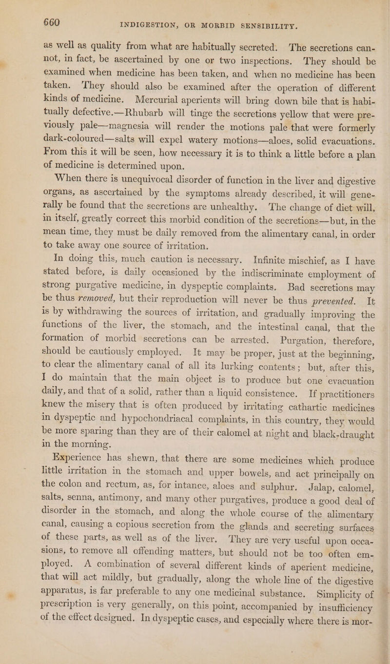 as well as quality from what are habitually secreted. The secretions can- not, in fact, be ascertained by one or two inspections. They should be examined when medicine has been taken, and when no medicine has been taken. They should also be examined after the operation of different kinds of medicine. Mercurial aperients will bring down bile that is habi- tually defective.—Rhubarb will tinge the secretions yellow that were pre- viously pale—magnesia will render the motions pale that were formerly dark-coloured—salts will expel watery motions—aloes, solid evacuations. From this it will be seen, how necessary it is to think a little before a plan of medicine is determined upon. When there is unequivocal disorder of function in the liver and digestive organs, as ascertained by the symptoms already described, it will gene- rally be found that the secretions are unhealthy. The change of diet will, in itself, greatly correct this morbid condition of the secretions—but, in the mean time, they must be daily removed from the alimentary canal, in order to take away one source of irritation. In doing this, much caution is necessary. Infinite mischief, as I have stated before, is daily occasioned by the indiscriminate employment of strong purgative medicine, in dyspeptic complaints. Bad secretions may be thus removed, but their reproduction will never be thus prevented. It is by withdrawing the sources of irritation, and gradually improving the functions of the liver, the stomach, and the intestinal canal, that the formation of morbid secretions can be arrested. Purgation, therefore, should be cautiously employed. It may be proper, just at the beginning, to clear the alimentary canal of all its lurking contents; but, after this, I do maintain that the main object is to produce but one evacuation daily, and that of a solid, rather than a liquid consistence. If practitioners knew the misery that is often produced by irritating cathartic medicines in dyspeptic and hypochondriacal complaints, in this country, they would be more sparing than they are of their calomel at night and black-draught in the morning. Experience has shewn, that there are some medicines which produce little irritation in the stomach and upper bowels, and act principally on the colon and rectum, as, for intance, aloes and sulphur. Jalap, calomel, salts, senna, antimony, and many other purgatives, produce a good deal of disorder in the stomach, and along the whole course of the alimentary canal, causing a copious secretion from the glands and secreting surfaces of these parts, as well as of the liver, They are very useful upon occa- slons, to remove all offending matters, but should not be too often em- ployed. A combination of several different kinds of aperient medicine, that will act mildly, but gradually, along the whole line of the digestive apparatus, is far preferable to any one medicinal substance. Simplicity of prescription is very generally, on this point, accompanied by insufficiency of the effect designed. In dyspeptic cases, and especially where there is mor-