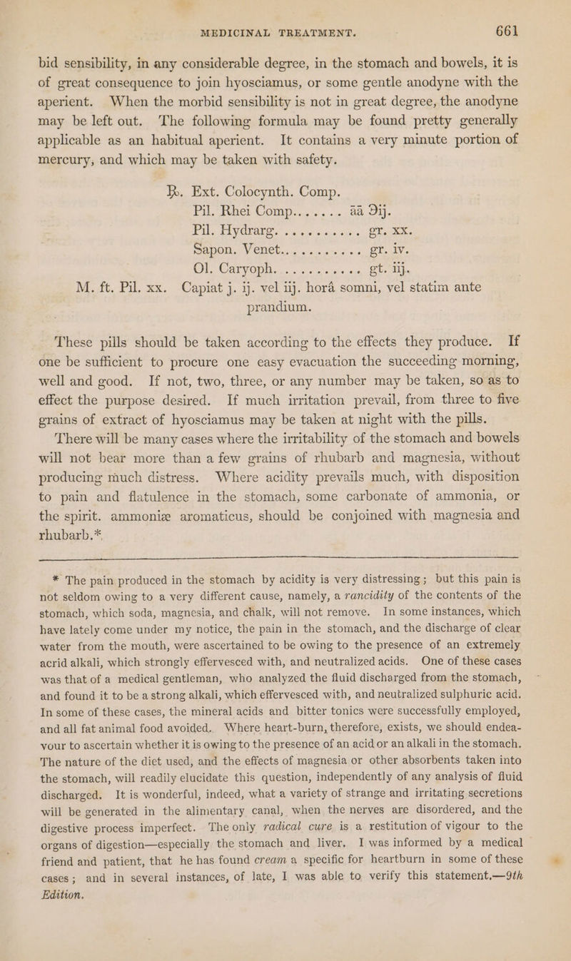 bid sensibility, in any considerable degree, in the stomach and bowels, it is of great consequence to join hyosciamus, or some gentle anodyne with the aperient. When the morbid sensibility is not in great degree, the anodyne may be left out. The following formula may be found pretty generally applicable as an habitual aperient. It contains a very minute portion of mercury, and which may be taken with safety. kh, Ext. Colocynth. Comp. Pi, ber Compas «as aa Dij. PEL TLV OUAE S's, acecoicons at's eT. XX. NON Vi CUCU ce aaa sss er. iv. 2) a OF 0102) 7 re esa eee M. ft. Pil. xx. Capiat j. ij. vel 1j. hora somni, vel statim ante prandium. These pills should be taken according to the effects they produce. If one be sufficient to procure one easy evacuation the succeeding morning, well and good. If not, two, three, or any number may be taken, so as to effect the purpose desired. If much irritation prevail, from three to five grains of extract of hyosciamus may be taken at night with the pills. There will be many cases where the irritability of the stomach and bowels will not bear more than a few grains of rhubarb and magnesia, without producing much distress. Where acidity prevails much, with disposition to pain and flatulence in the stomach, some carbonate of ammonia, or the spirit. ammonie aromaticus, should be conjoined with magnesia and rhubarb.* * The pain produced in the stomach by acidity is very distressing; but this pain is not seldom owing to a very different cause, namely, a rancidity of the contents of the stomach, which soda, magnesia, and chalk, will not remove. In some instances, which have lately come under my notice, the pain in the stomach, and the discharge of clear water from the mouth, were ascertained to be owing to the presence of an extremely acrid alkali, which strongly effervesced with, and neutralized acids. One of these cases was that of a medical gentleman, who analyzed the fluid discharged from the stomach, and found it to be a strong alkali, which effervesced with, and neutralized sulphuric acid. In some of these cases, the mineral acids and bitter tonics were successfully employed, and all fat animal food avoided.. Where heart-burn, therefore, exists, we should endea- vour to ascertain whether it is owing to the presence of an acid or an alkali in the stomach. The nature of the diet used, and the effects of magnesia or other absorbents taken into the stomach, will readily elucidate this question, independently of any analysis of fluid discharged. It is wonderful, indeed, what a variety of strange and irritating secretions will be generated in the alimentary canal, when the nerves are disordered, and the digestive process imperfect. The only radical cure is a restitution of vigour to the organs of digestion—especially the stomach and liver, I was informed by a medical friend and patient, that he has found cream a specific for heartburn in some of these cases; and in several instances, of late, I was able to verify this statement.—9th Edition.