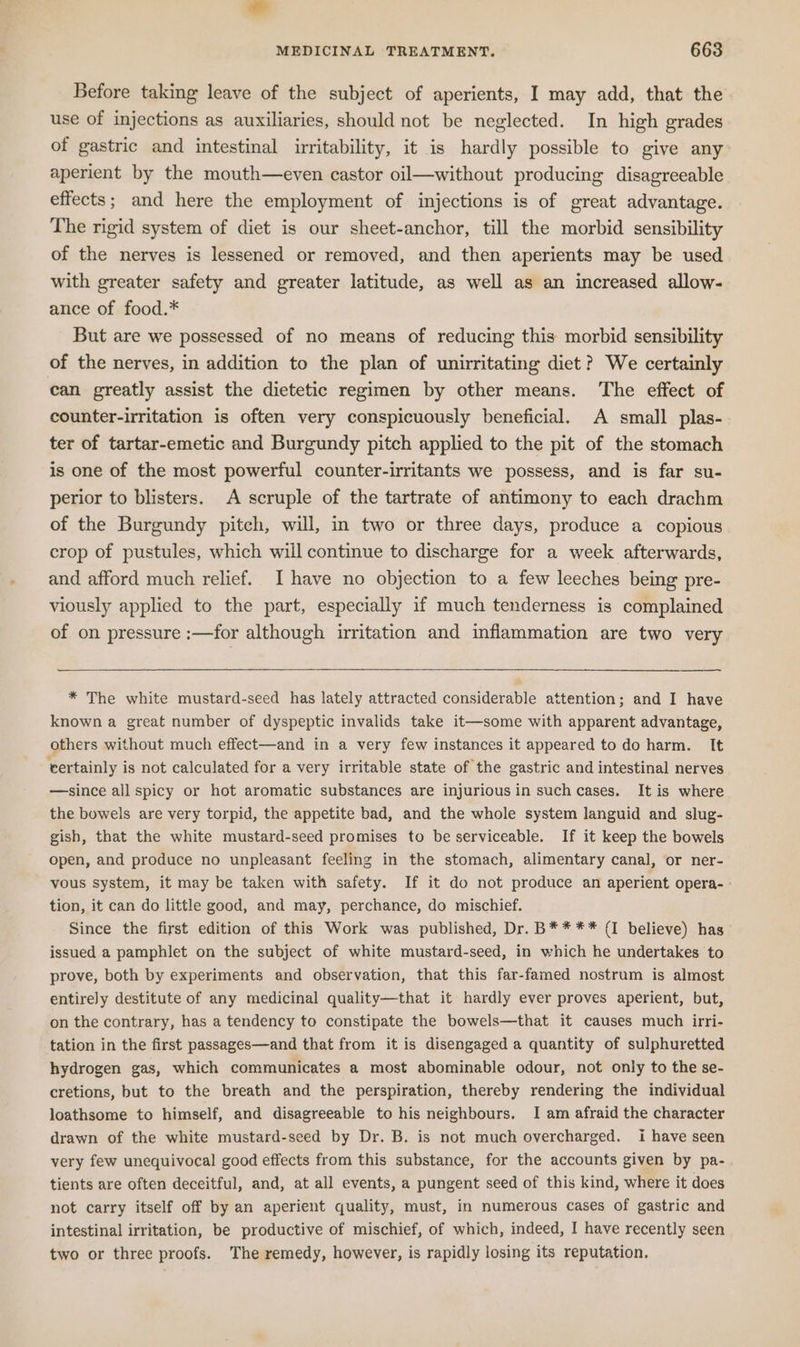 Before taking leave of the subject of aperients, I may add, that the use of injections as auxiliaries, should not be neglected. In high grades of gastric and intestinal irritability, it is hardly possible to give any aperient by the mouth—even castor oil—without producing disagreeable effects; and here the employment of injections is of great advantage. The rigid system of diet is our sheet-anchor, till the morbid sensibility of the nerves is lessened or removed, and then aperients may be used with greater safety and greater latitude, as well as an increased allow- ance of food.* But are we possessed of no means of reducing this morbid sensibility of the nerves, in addition to the plan of unirritating diet? We certainly can greatly assist the dietetic regimen by other means. The effect of counter-irritation is often very conspicuously beneficial. A small plas- ter of tartar-emetic and Burgundy pitch applied to the pit of the stomach is one of the most powerful counter-irritants we possess, and is far su- perior to blisters. A scruple of the tartrate of antimony to each drachm of the Burgundy pitch, will, in two or three days, produce a copious crop of pustules, which will continue to discharge for a week afterwards, and afford much relief. I have no objection to a few leeches being pre- viously applied to the part, especially if much tenderness is complained of on pressure :—for although irritation and inflammation are two very * The white mustard-seed has lately attracted considerable attention; and I have known a great number of dyspeptic invalids take it—some with apparent advantage, others without much effect—and in a very few instances it appeared to do harm. It certainly is not calculated for a very irritable state of the gastric and intestinal nerves —-since all spicy or hot aromatic substances are injuriousin such cases. It is where the bowels are very torpid, the appetite bad, and the whole system languid and slug- gish, that the white mustard-seed promises to be serviceable. If it keep the bowels open, and produce no unpleasant feeling in the stomach, alimentary canal, or ner- vous system, it may be taken with safety. If it do not produce an aperient opera- » tion, it can do little good, and may, perchance, do mischief. Since the first edition of this Work was published, Dr. B**** (1 believe) has issued a pamphlet on the subject of white mustard-seed, in which he undertakes to prove, both by experiments and observation, that this far-famed nostrum is almost entirely destitute of any medicinal quality—that it hardly ever proves aperient, but, on the contrary, has a tendency to constipate the bowels—that it causes much irri- tation in the first passages—and that from it is disengaged a quantity of sulphuretted hydrogen gas, which communicates a most abominable odour, not only to the se- cretions, but to the breath and the perspiration, thereby rendering the individual loathsome to himself, and disagreeable to his neighbours. I am afraid the character drawn of the white mustard-seed by Dr. B. is not much overcharged. i have seen very few unequivocal good effects from this substance, for the accounts given by pa- tients are often deceitful, and, at all events, a pungent seed of this kind, where it does not carry itself off by an aperient quality, must, in numerous cases of gastric and intestinal irritation, be productive of mischief, of which, indeed, I have recently seen two or three proofs. The remedy, however, is rapidly losing its reputation.