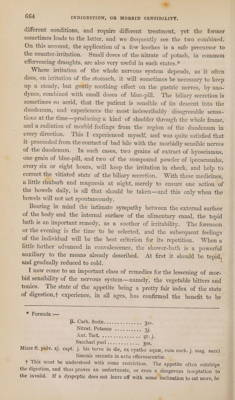different conditions, and require different treatment, yet the former sometimes leads to the latter, and we frequently see the two combined. On this account, the application of a few leeches is a safe precursor to the counter-irritation. Small doses of the nitrate of potash, in common effervescing draughts, are also very useful in such states.* Where irritation of the whole nervous system depends, as it often does, on irritation of the stomach, it will sometimes be necessary to keep up a steady, but gently soothing effect on the gastric nerves, by ano- dynes, combined with small doses of blue-pill. The biliary secretion is sometimes so acrid, that the patient is sensible of its descent into the duodenum, and experiences the most indescribably disagreeable sensa- tions at the time—producing a kind of shudder through the whole frame, and a radiation of morbid feelings from the region of the duodenum in every direction. This I experienced myself, and was quite satisfied that it proceeded from the contact of bad bile with the morbidly sensible nerves of the duodenum. In such cases, two grains of extract of hyosciamus, one grain of blue-pill, and two of the compound powder of ipecacuanha, every six or eight hours, will keep the irritation in check, and help to correct the vitiated state of the biliary secretion. With these medicines, a little rhubarb and magnesia at night, merely to ensure one action of the bowels daily, is all that should be taken—and this only when the bowels will not act spontaneously. 7 Bearing in mind the intimate sympathy between the external surface of the body and the internal surface of the alimentary canal, the tepid bath is an important remedy, as a soother of irritability. The forenoon or the evening is the time to be selected, and the subsequent feelings of the individual will be the best criterion for its repetition. Whena little farther advanced in convalescence, the shower-bath is a powerful auxiliary to the means already described. At first it should be tepid, and gradually reduced to cold. ‘ I now come to an important class of remedies for the lessening of mor- bid sensibility of the nervous system—namely, the vegetable bitters and tonics. The state of the appetite being a pretty fair index of the state of digestion,t experience, in all ages, has confirmed the benefit to be re ee hk ee * Formula :— Ie. Carb, Sodee... 2.4.4. 250 388, Nitrat. Potassa 5... o.iase 3): BLING, SBA GGs 9: 556 vs laze oie Re ele Saccharl PUL s..... sn wo.ck 58s, Misce ft. pulv. xj. capt. j. bis terve in die, ex cyatho aque, cum coch. j. mag. succi limonis recentis in actu effervescentiz, + This must be understood with some restriction. The appetite often outstrips the digestion, and thus proves an unfortunate, or even a dangerous temptation to the invalid. If a dyspeptic does not leave off with some inclination to eat more, he
