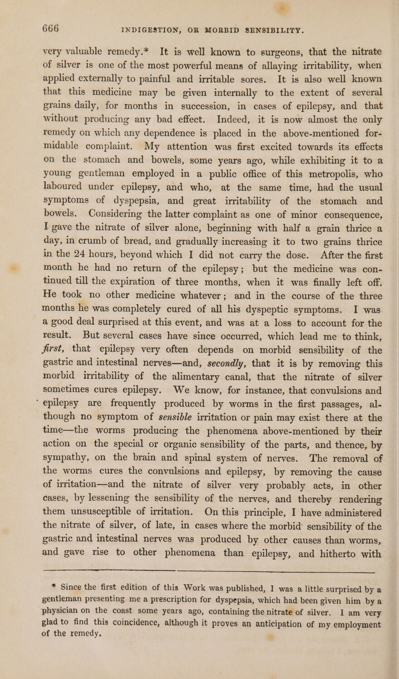 * 666 INDIGESTION, OR MORBID SENSIBILITY. very valuable remedy.* It is well known to surgeons, that the nitrate of silver is one of the most powerful means of allaying irritability, when applied externally to painful and irritable sores. It is also well known that this medicine may be given internally to the extent of several grains daily, for months in succession, in cases of epilepsy, and that without producing any bad effect. Indeed, it is now almost the only remedy on which any dependence is placed in the above-mentioned for- midable complaint. My attention was first excited towards its effects on the stomach and bowels, some years ago, while exhibiting it to a young gentleman employed in a public office of this metropolis, who laboured under epilepsy, and who, at the same time, had the usual symptoms of dyspepsia, and great irritability of the stomach and bowels. Considering the latter complaint as one of minor consequence, I gave the nitrate of silver alone, beginning with half a grain thrice a day, in crumb of bread, and gradually increasing it to two grains thrice in the 24 hours, beyond which I did not carry the dose. After the first month he had no return of the epilepsy; but the medicine was con- tinued till the expiration of three months, when it was finally left off. He took no other medicine whatever; and in the course of the three months he was completely cured of all his dyspeptic symptoms. I was a good deal surprised at this event, and was at a loss to account for the result. But several cases have since occurred, which lead me to think, first, that epilepsy very often depends on morbid sensibility of the gastric and intestinal nerves—and, secondly, that it is by removing this morbid irritability of the alimentary canal, that the nitrate of silver sometimes cures epilepsy. We know, for instance, that convulsions and ‘epilepsy are frequently produced by worms in the first passages, al- though no symptom of sensible irritation or pain may exist there at the time—the worms producing the phenomena above-mentioned by their action on the special or organic sensibility of the parts, and thence, by sympathy, on the brain and spinal system of nerves. The removal of the worms cures the convulsions and epilepsy, by removing the cause of irritation—and the nitrate of silver very probably acts, in other cases, by lessening the sensibility of the nerves, and thereby rendering them unsusceptible of irritation. On this principle, I have administered the nitrate of silver, of late, in cases where the morbid sensibility of the gastric and intestinal nerves was produced by other causes than worms, and gave rise to other phenomena than epilepsy, and hitherto with * Since the first edition of this Work was published, I was a little surprised by a gentleman presenting me a prescription for dyspepsia, which had been given him bya physician on the coast some years ago, containing the nitrate of silver. I am very glad to find this coincidence, although it proves an anticipation of my employment of the remedy,