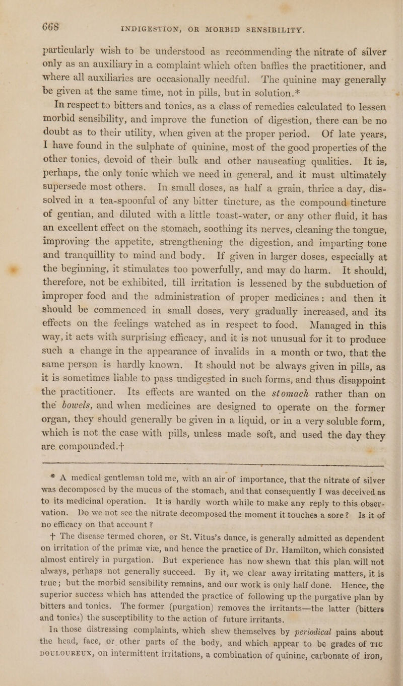 particularly wish to be understood as recommending the nitrate of silver only as an auxiliary in a complaint which often baffles the practitioner, and where all auxiliaries are occasionally needful. ‘The quinine may generally be given at the same time, not in pills, but in solution.* In respect to bitters and tonics, as a class of remedies calculated to lessen morbid sensibility, and improve the function of digestion, there can be no doubt as to their utility, when given at the proper period. Of late years, I have found in the sulphate of quinine, most of the good properties of the other tonics, devoid of their bulk and other nauseating qualities. It is, perhaps, the only tonic which we need in general, and it must ultimately supersede most others. In small doses, as half a grain, thrice.a day, dis- solved in a tea-spoonful of any bitter tincture, as the compound tincture of gentian, and diluted with a little toast-water, or any other fluid, it has an excellent effect on the stomach, soothing its nerves, cleaning the tongue, improving the appetite, strengthening the digestion, and imparting tone and tranquillity to mind and body. If given in larger doses, especially at the beginning, it stimulates too powerfully, and may do harm. It should, therefore, not be exhibited, till irritation is lessened by the subduction of improper food and the administration of proper medicines: and then it should be commenced in small doses, very gradually increased, and its effects on the feelings watched as in respect to food. Managed in this way, it acts with surprising efficacy, and it is not unusual for it to produce such a change in the appearance of invalids in a month or two, that the same person is hardly known, It should not be always given in pills, as it is sometimes liable to pass undigested in such forms, and thus disappoint the practitioner. Its effects are wanted on the stomach rather than on the dowels, and when medicines are designed to operate on the former organ, they should generally be given in a liquid, or in a very soluble form, which is not the case with pills, unless made soft, and used the day they are. compounded.t r * A medical gentleman told me, with an air of importance, that the nitrate of silver was decomposed by the mucus of the stomach, and that consequently I was deceived as to its medicinal operation. It is hardly worth while to make any reply to this obser- vation. Do we not see the nitrate decomposed the moment it touches a sore? Is it of no efficacy on that account ? t+ The disease termed chorea, or St. Vitus’s dance, is generally admitted as dependent on irritation of the prime viz, and hence the practice of Dr. Hamilton, which consisted almost entirely in purgation. But experience has now shewn that this plan will not always, perhaps not generally succeed. By it, we clear away irritating matters, it is true; but the morbid sensibility remains, and our work is only half done. Hence, the superior success which has attended the practice of following up the purgative plan by bitters and tonics. The former (purgation) removes the irritants—the latter (bitters and tonics) the susceptibility to the action of future irritants. In those distressing complaints, which shew themselves by periodical pains about the head, face, or other parts of the body, and which appear to be grades of TIC DOULOUREUX, On intermittent irritations, a combination of quinine, carbonate of iron,
