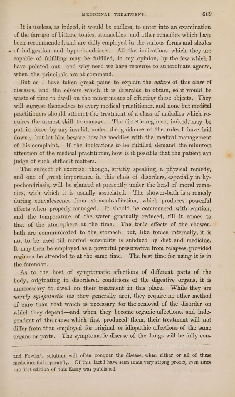 It is useless, as indeed, it would be endless, to enter into an examination of the farrago of bitters, tonics, stomachics, and other remedies which have been recommended, and are daily employed in the various forms and shades « of indigestion and hypochondriasis. All the indications which they are capable of fulfilling may be fulfilled, in my opinion, by the few which I have pointed out—and why need we have recourse to subordinate agents, when the principals are at command. But as I have taken great pains to explain the nature of this class of diseases, and the objects which it is desirable to obtain, so it would be waste of time to dwell on the minor means of effecting these objects. They will suggest themselves to every medical practitioner, and none but medital practitioners should attempt the treatment of a class of maladies which re- quires the utmost skill to manage. The dietetic regimen, indeed, may be put in force by any invalid, under the guidance of the rules I have laid down; but let him beware how he meddles with the medical management of his complaint. If the indications to be fulfilled demand the minutest attention of the medical practitioner, how is it possible that the patient can judge of such difficult matters. The subject of exercise, though, strictly speaking, a physical remedy, and one of great importance in this class of disorders, especially in hy- pochondriasis, will be glanced at presently under the head of moral reme- dies, with which it is usually associated. ‘The shower-bath is a remedy during convalescence from stomach-affection, which produces powerful effects when properly managed. It should be commenced with caution, and the temperature of the water gradually reduced, till it comes to that of the atmosphere at the time. The tonic effects of the shower- bath are communicated to the stomach, but, like tonics internally, it is not to be used till morbid sensibility is subdued by diet and medicine. It may then be employed as a powerful preservative from relapses, provided regimen be attended to at the same time. The best time for using it is in the forenoon. As to the host of symptomatic affections of different parts of the body, originating in disordered conditions of the digestive organs, it is unnecessary to dwell on their treatment in this place. While they are merely sympathetic (as they generally are), they require no other method of' cure than that which is necessary for the removal of the disorder on which they depend—and when they become organic affections, and inde- pendent of the cause which first produced them, their treatment will not differ from that employed for original or idiopathic affections of the same organs or parts. The symptomatic disease of the lungs will be fully con- and Fowler’s solution, will often conquer the disease, when either or all of these medicines fail separately. Of this fact I have seen some very strong proofs, even since the first edition of this Essay was published,