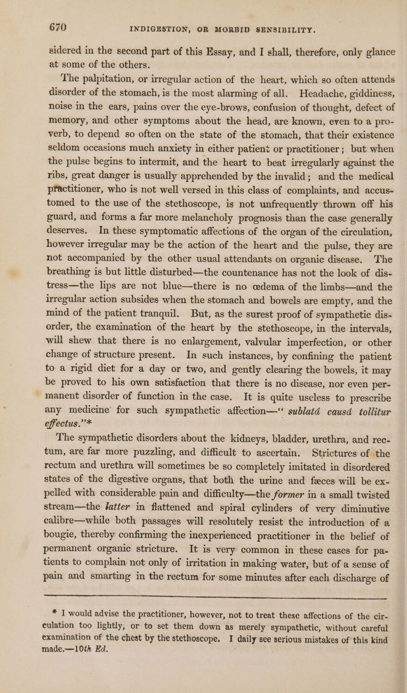 sidered in the second part of this Essay, and I shall, therefore, only glance at some of the others. The palpitation, or irregular action of the heart, which so often attends disorder of the stomach, is the most alarming of all. Headache, giddiness, noise in the ears, pains over the eye-brows, confusion of thought, defect of memory, and other symptoms about the head, are known, even to a pro- verb, to depend so often on the state of the stomach, that their existence seldom occasions much anxiety in either patient or practitioner; but when the pulse begins to intermit, and the heart to beat irregularly against the ribs, great danger is usually apprehended by the invalid; and the medical practitioner, who is not well versed in this class of complaints, and accus- tomed to the use of the stethoscope, is not unfrequently thrown off his guard, and forms a far more melancholy prognosis than the case generally deserves. In these symptomatic affections of the organ of the circulation, however irregular may be the action of the heart and the pulse, they are not accompanied by the other usual attendants on organic disease. The breathing is but little disturbed—the countenance has not the look of dis- tress—the lips are not blue—there is no cedema of the limbs—and the irregular action subsides when the stomach and bowels are empty, and the mind of the patient tranquil. But, as the surest proof of sympathetic dis- order, the examination of the heart by the stethoscope, in the intervals, will shew that there is no enlargement, valvular imperfection, or other change of structure present. In such instances, by confining the patient to a rigid diet for a day or two, and gently clearing the bowels, it may be proved to his own satisfaction that there is no disease, nor even per- manent disorder of function in the case. It is quite useless to prescribe any medicine for such sympathetic affection—“ sublatd causd tollitur effectus.”’* The sympathetic disorders about the kidneys, bladder, urethra, and rec- tum, are far more puzzling, and difficult to ascertain. Strictures of the rectum and urethra will sometimes be so completely imitated in disordered states of the digestive organs, that both the urine and feces will be ex- pelled with considerable pain and difficulty—the former in a small twisted stream—the Jatter in flattened and spiral cylinders of very diminutive calibre—while both passages will resolutely resist the introduction of a bougie, thereby confirming the inexperienced practitioner in the belief of permanent organic stricture. It is very common in these cases for pa- tients to complain not only of irritation in making water, but of a sense of pain and smarting in the rectum for some minutes after each discharge of Seer neers stetntensesseasssepasssberessnei seh Srutagpescaresonaccaa-onn ne Oe * I would advise the practitioner, however, not to treat these affections of the cir- culation too lightly, or to set them down as merely sympathetic, without careful examination of the chest by the stethoscope, I daily see serious mistakes of this kind made.—10th Ed.