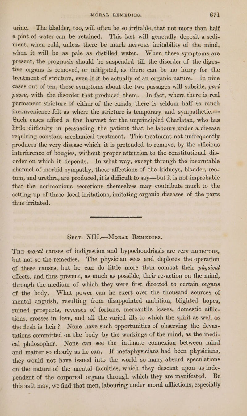 urine, The bladder, too, will often be so irritable, that not: more than half a pint of water can be retained. This last will generally deposit a sedi- ment, when cold, unless there be much nervous irritability of the mind, when it will be as pale as distilled water. When these symptoms are present, the prognosis should be suspended till the disorder of the diges- tive organs is removed, or mitigated, as there can be no hurry for the treatment of stricture, even if it be actually of an organic nature. In nine cases out of ten, these symptoms about the two passages will subside, part passu, with the disorder that produced them. In fact, where there is real permanent stricture of either of the canals, there is seldom half so much inconvenience felt as where the stricture is temporary and sympathetic.— Such cases afford a fine harvest for the unprincipled Charlatan, who has little difficulty in persuading the patient that he labours, under a disease requiring constant mechanical treatment. This treatment not unfrequently produces the very disease which it is pretended to remove, by the officious interference of bougies, without proper attention to the constitutional dis- order on which it depends. In what way, except through the inscrutable channel of morbid sympathy, these affections of the kidneys, bladder, rec- tum, and urethra, are produced, it is difficult to say—but it is not improbable that the acrimonious secretions themselves may contribute much to the setting up of these local irritations, imitating organic diseases of the parts thus irritated. Sect. XIII.—Moraxt Remepies. Tne moral causes of indigestion and hypochondriasis are very numerous, but not so the remedies. The physician sees and deplores the operation of these causes, but he can do little more than combat their physical effects, and thus prevent, as much as possible, their re-action on the mind, through the medium of which they were first directed to certain organs of the body. What power can he exert over the thousand sources of mental anguish, resulting from disappointed ambition, blighted hopes, ruined prospects, reverses of fortune, mercantile losses, domestic afflic- tions, crosses in love, and all the varied ills to which the spirit as well as the flesh is heir? None have such opportunities of observing the devas- tations committed on the body by the workings of the mind, as the medi- cal philosopher. None can see the intimate connexion between mind and matter so clearly as he can. If metaphysicians had been physicians, they would not have issued into the world so many absurd speculations on the nature of the mental faculties, which they descant upon as inde- pendent of the corporeal organs through which they are manifested. Be this as it may, we find that men, labouring under moral afflictions, especially