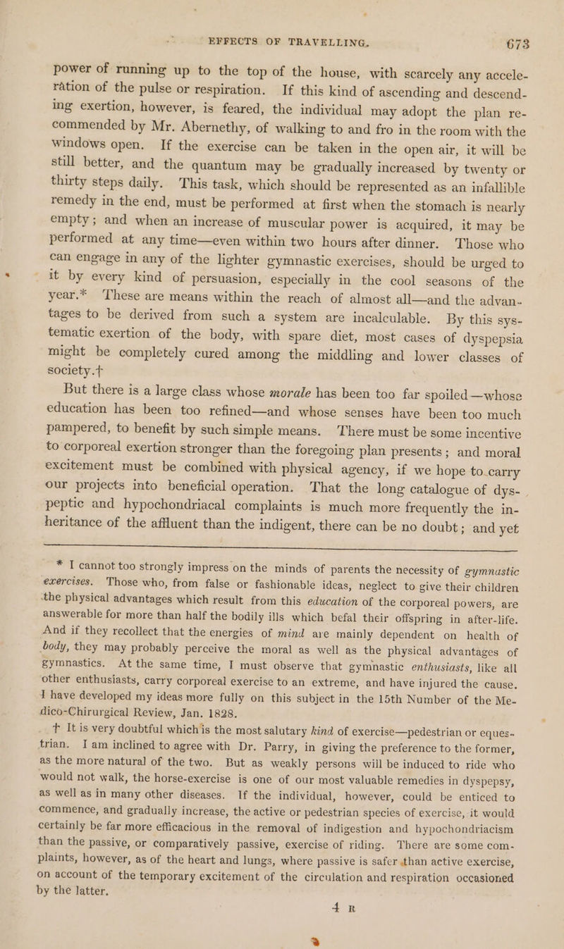 power of running up to the top of the house, with scarcely any accele- ration of the pulse or respiration. If this kind of ascending and descend- ing exertion, however, is feared, the individual may adopt the plan re- commended by Mr. Abernethy, of walking to and fro in the room with the windows open. If the exercise can be taken in the open air, it will be still better, and the quantum may be gradually increased by twenty or thirty steps daily. This task, which should be represented as an infallible remedy in the end, must be performed at first when the stomach is nearly empty; and when an increase of muscular power is acquired, it may be performed at any time—even within two hours after dinner. ‘Those who can engage in any of the lighter gymnastic exercises, should be urged to it by every kind of persuasion, especially in the cool seasons of the year.* ‘These are means within the reach of almost all—and the advan- tages to be derived from such a system are incalculable. By this sys- tematic exertion of the body, with spare diet, most cases of dyspepsia might be completely cured among the middling and lower classes of society.t But there is a large class whose morale has been too far spoiled —whose education has been too refined—and whose senses have been too much pampered, to benefit by such simple means. There must be some incentive to corporeal exertion stronger than the foregoing plan presents; and moral excitement must be combined with physical agency, if we hope to.carry our projects into beneficial operation. That the long catalogue of dys- . peptic and hypochondriacal complaints is much more frequently the in- heritance of the affluent than the indigent, there can be no doubt; and yet a ee ieee Fi aes ees he * I cannot too strongly impress on the minds of parents the necessity of gymnastic exercises. Those who, from false or fashionable ideas, neglect to give their children the physical advantages which result from this education of the corporeal powers, are answerable for more than half the bodily ills which befal their offspring in after-life. And if they recollect that the energies of mind are mainly dependent on health of body, they may probably perceive the moral as well as the physical advantages of gymnastics. At the same time, I must observe that gymnastic enthusiasts, like all other enthusiasts, carry corporeal exercise to an extreme, and have injured the cause. 1 have developed my ideas more fully on this subject in the 15th Number of the Me- dico-Chirurgical Review, Jan. 1828. tT Itis very doubtful whichis the most salutary kind of exercise—pedestrian or eques« trian. Iam inclined to agree with Dr. Parry, in giving the preference to the former, as the more natural of the two. But as weakly persons will be induced to ride who would not walk, the horse-exercise is one of our most valuable remedies in dyspepsy, as well as in many other diseases. If the individual, however, could be enticed to commence, and gradually increase, the active or pedestrian species of exercise, it would certainly be far more efficacious in the removal of indigestion and hypochondriacism than the passive, or comparatively passive, exercise of riding. There are some com- plaints, however, as of the heart and lungs, where passive is safer than active exercise, on account of the temporary excitement of the circulation and respiration occasioned by the latter. 4R