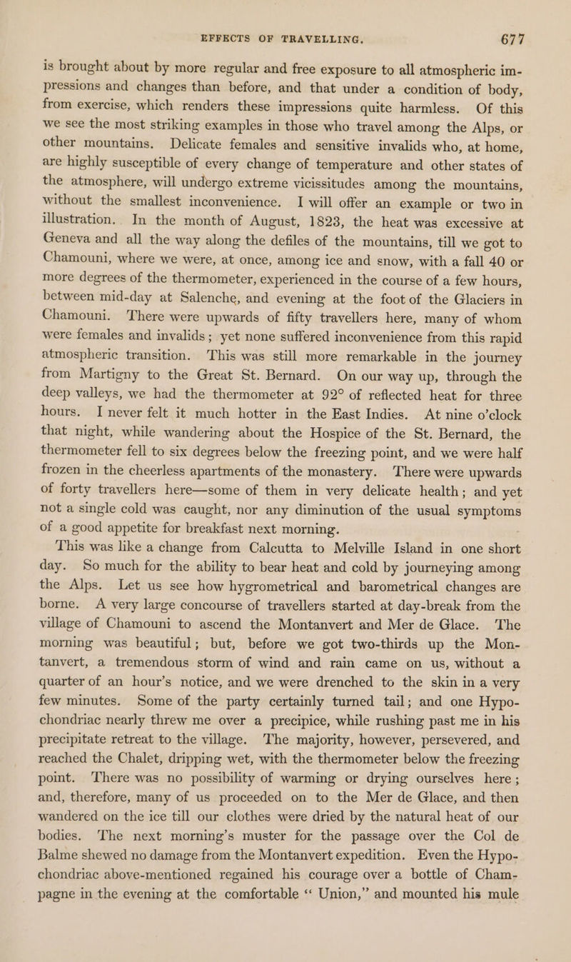 is brought about by more regular and free exposure to all atmospheric im- pressions and changes than before, and that under a condition of body, from exercise, which renders these impressions quite harmless. Of this we see the most striking examples in those who travel among the Alps, or other mountains. Delicate females and sensitive invalids who, at home, are highly susceptible of every change of temperature and other states of the atmosphere, will undergo extreme vicissitudes among the mountains, without the smallest inconvenience. I will offer an example or two in illustration. In the month of August, 1823, the heat was excessive at Geneva and all the way along the defiles of the mountains, till we got to Chamouni, where we were, at once, among ice and snow, with a fall 40 or more degrees of the thermometer, experienced in the course of a few hours, between mid-day at Salenche, and evening at the foot of the Glaciers in Chamouni. There were upwards of fifty travellers here, many of whom were females and invalids; yet none suffered inconvenience from this rapid atmospheric transition. This was still more remarkable in the journey from Martigny to the Great St. Bernard. On our way up, through the deep valleys, we had the thermometer at 92° of reflected heat for three hours. I never felt it much hotter in the East Indies. At nine o’clock that night, while wandering about the Hospice of the St. Bernard, the thermometer fell to six degrees below the freezing point, and we were half frozen in the cheerless apartments of the monastery. There were upwards of forty travellers here—some of them in very delicate health; and yet not a single cold was caught, nor any diminution of the usual symptoms of a good appetite for breakfast next morning. 7 This was like a change from Calcutta to Melville Island in one short day. So much for the ability to bear heat and cold by journeying among the Alps. Let us see how hygrometrical and barometrical changes are borne. A very large concourse of travellers started at day-break from the village of Chamouni to ascend the Montanvert and Mer de Glace. The morning was beautiful; but, before we got two-thirds up the Mon- tanvert, a tremendous storm of wind and rain came on us, without a quarter of an hour’s notice, and we were drenched to the skin in a very few minutes. Some of the party certainly turned tail; and one Hypo- chondriac nearly threw me over a precipice, while rushing past me in his precipitate retreat to the village. The majority, however, persevered, and reached the Chalet, dripping wet, with the thermometer below the freezing point. ‘There was no possibility of warming or drying ourselves here ; and, therefore, many of us proceeded on to the Mer de Glace, and then wandered on the ice till our clothes were dried by the natural heat of our bodies. The next morning’s muster for the passage over the Col de Balme shewed no damage from the Montanvert expedition. Even the Hypo- chondriac above-mentioned regained his courage over a bottle of Cham- pagne in the evening at the comfortable ‘“‘ Union,” and mounted his mule