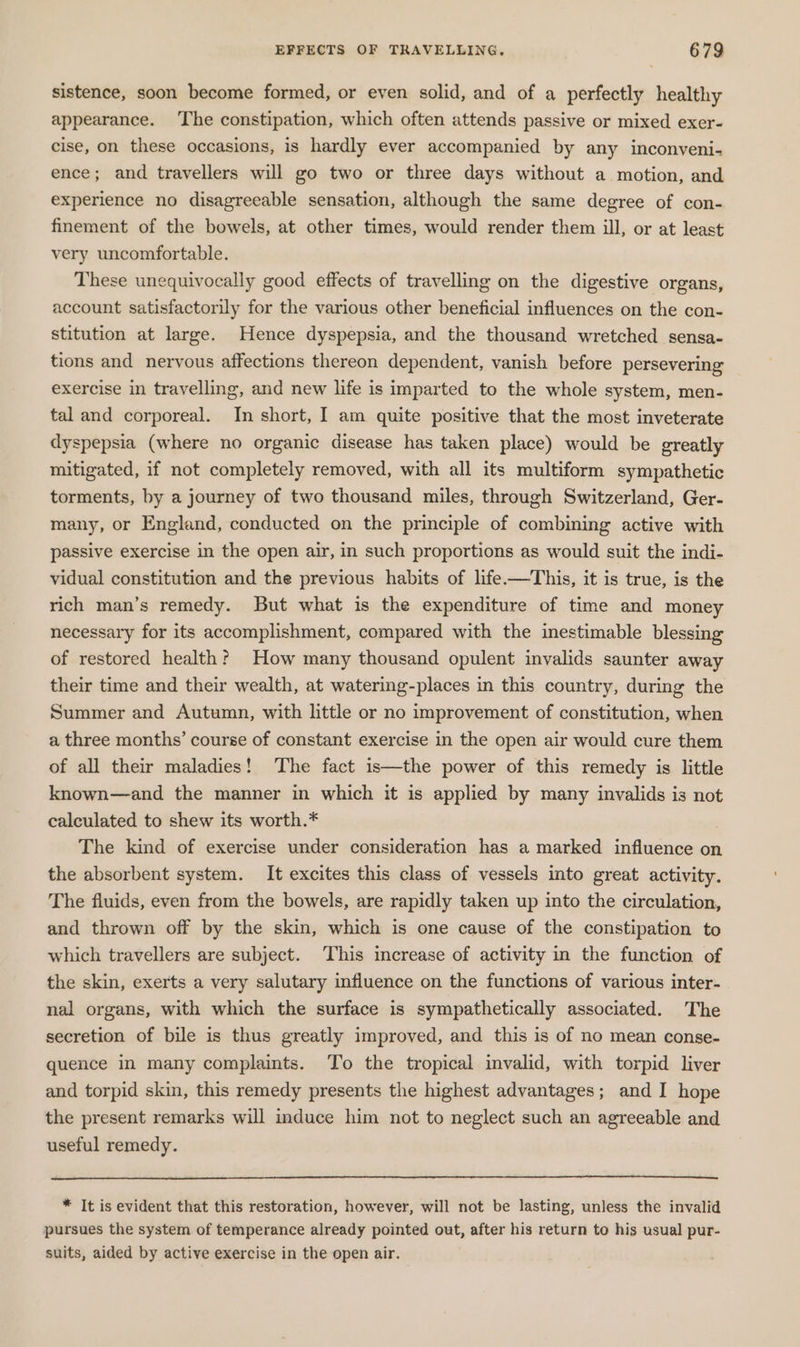sistence, soon become formed, or even solid, and of a perfectly healthy appearance. ‘The constipation, which often attends passive or mixed exer- cise, on these occasions, is hardly ever accompanied by any inconveni- ence; and travellers will go two or three days without a motion, and experience no disagreeable sensation, although the same degree of con- finement of the bowels, at other times, would render them ill, or at least very uncomfortable. These unequivocally good effects of travelling on the digestive organs, account satisfactorily for the various other beneficial influences on the con- stitution at large. Hence dyspepsia, and the thousand wretched sensa- tions and nervous affections thereon dependent, vanish before persevering exercise in travelling, and new life is imparted to the whole system, men- tal and corporeal. In short, I am quite positive that the most inveterate dyspepsia (where no organic disease has taken place) would be greatly mitigated, if not completely removed, with all its multiform sympathetic torments, by a journey of two thousand miles, through Switzerland, Ger- many, or England, conducted on the principle of combining active with passive exercise in the open air, in such proportions as would suit the indi- vidual constitution and the previous habits of life.—This, it is true, is the rich man’s remedy. But what is the expenditure of time and money necessary for its accomplishment, compared with the inestimable blessing of restored health? How many thousand opulent invalids saunter away their time and their wealth, at watering-places in this country, during the Summer and Autumn, with little or no improvement of constitution, when a three months’ course of constant exercise in the open air would cure them of all their maladies! The fact is—the power of this remedy is little known—and the manner in which it is applied by many invalids is not calculated to shew its worth.* The kind of exercise under consideration has a marked influence on the absorbent system. It excites this class of vessels into great activity. The fluids, even from the bowels, are rapidly taken up into the circulation, and thrown off by the skin, which is one cause of the constipation to which travellers are subject. This increase of activity in the function of the skin, exerts a very salutary influence on the functions of various inter- nal organs, with which the surface is sympathetically associated. The secretion of bile is thus greatly improved, and this is of no mean conse- quence in many complaints. To the tropical invalid, with torpid liver and torpid skin, this remedy presents the highest advantages; and I hope the present remarks will induce him not to neglect such an agreeable and useful remedy. * It is evident that this restoration, however, will not be lasting, unless the invalid pursues the system of temperance already pointed out, after his return to his usual pur- suits, aided by active exercise in the open air.