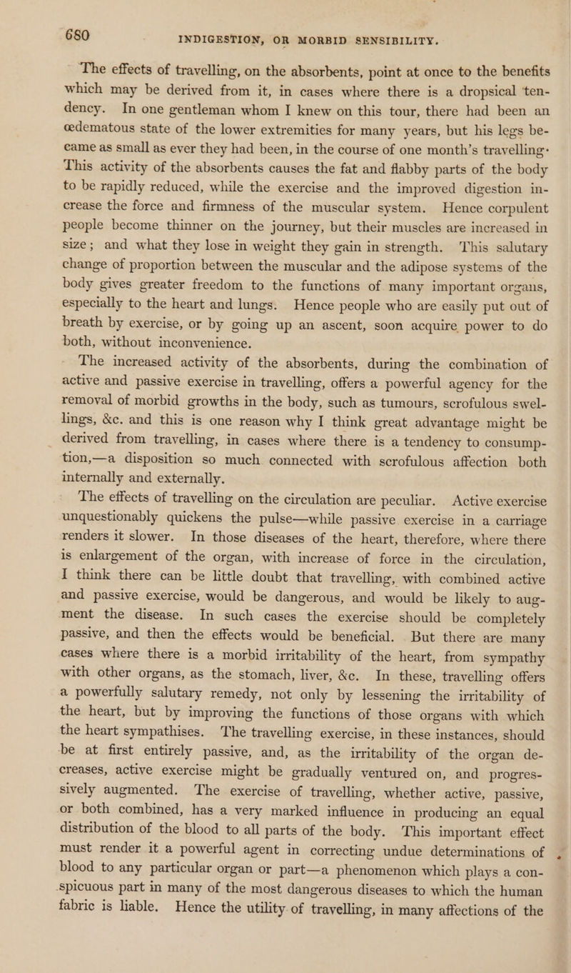 The effects of travelling, on the absorbents, point at once to the benefits which may be derived from it, in cases where there is a dropsical ‘ten- dency. In one gentleman whom I knew on this tour, there had been an cedematous state of the lower extremities for many years, but his legs be- came as small as ever they had been, in the course of one month’s travelling: This activity of the absorbents causes the fat and flabby parts of the body to be rapidly reduced, while the exercise and the improved digestion in- crease the force and firmness of the muscular system. Hence corpulent people become thinner on the journey, but their muscles are increased in size; and what they lose in weight they gain in strength. This salutary change of proportion between the muscular and the adipose systems of the body gives greater freedom to the functions of many important organs, especially to the heart and lungs. Hence people who are easily put out of breath by exercise, or by going up an ascent, soon acquire power to do both, without inconvenience. The increased activity of the absorbents, during the combination of active and passive exercise in travelling, offers a powerful agency for the removal of morbid growths in the body, such as tumours, scrofulous swel- lings, &amp;c. and this is one reason why I think great advantage might be derived from travelling, in cases where there is a tendency to consump- tion,—a disposition so much connected with scrofulous affection both internally and externally. The effects of travelling on the circulation are peculiar. Active exercise unquestionably quickens the pulse—while passive exercise in a carriage renders it slower. In those diseases of the heart, therefore, where there is enlargement of the organ, with increase of force in the circulation, I think there can be little doubt that travelling, with combined active and passive exercise, would be dangerous, and would be likely to aug- ment the disease. In such cases the exercise should be completely passive, and then the effects would be beneficial. But there are many cases where there is a morbid irritability of the heart, from sympathy with other organs, as the stomach, liver, &amp;c. In these, travelling offers a powerfully salutary remedy, not only by lessening the irritability of the heart, but by improving the functions of those organs with which the heart sympathises. The travelling exercise, in these instances, should be at first entirely passive, and, as the irritability of the organ de- creases, active exercise might be gradually ventured on, and progres- sively augmented. The exercise of travelling, whether active, passive, or both combined, has a very marked influence in producing an equal distribution of the blood to all parts of the body. This important effect must render it a powerful agent in correcting undue determinations of blood to any particular organ or part—a phenomenon which plays a con- ‘spicuous part in many of the most dangerous diseases to which the human fabric is liable. Hence the utility. of travelling, in many affections of the