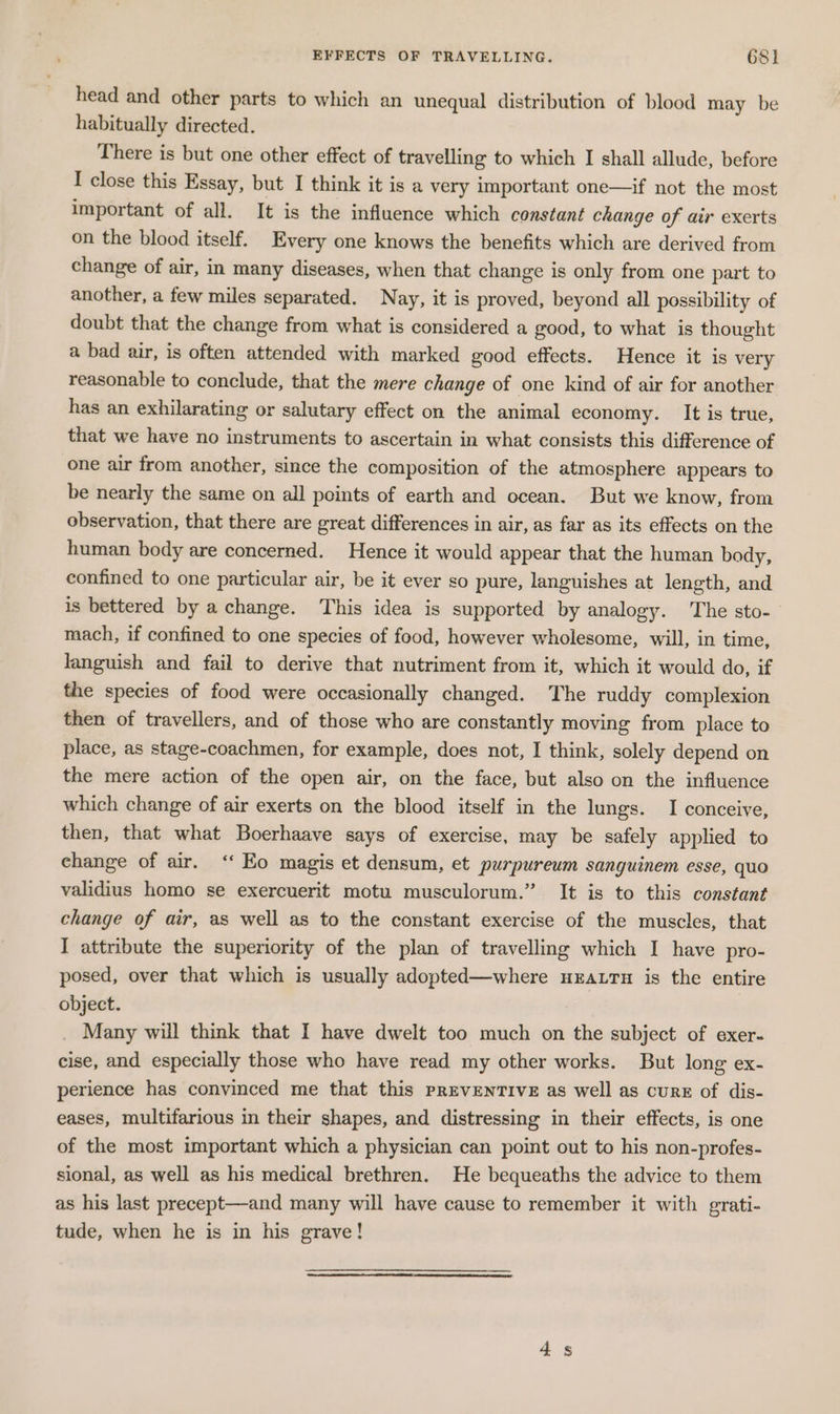 head and other parts to which an unequal distribution of blood may be habitually directed. There is but one other effect of travelling to which I shall allude, before I close this Essay, but I think it is a very important one—if not the most important of all. It is the influence which constant change of air exerts on the blood itself. Every one knows the benefits which are derived from change of air, in many diseases, when that change is only from one part to another, a few miles separated. Nay, it is proved, beyond all possibility of doubt that the change from what is considered a good, to what is thought a bad air, is often attended with marked good effects. Hence it is very reasonable to conclude, that the mere change of one kind of air for another has an exhilarating or salutary effect on the animal economy. It is true, that we have no instruments to ascertain in what consists this difference of one air from another, since the composition of the atmosphere appears to be nearly the same on all points of earth and ocean. But we know, from observation, that there are great differences in air, as far as its effects on the human body are concerned. Hence it would appear that the human body, confined to one particular air, be it ever so pure, languishes at length, and is bettered by a change. This idea is supported by analogy. The sto- mach, if confined to one species of food, however wholesome, will, in time, languish and fail to derive that nutriment from it, which it would do, if the species of food were occasionally changed. The ruddy complexion then of travellers, and of those who are constantly moving from place to place, as stage-coachmen, for example, does not, I think, solely depend on the mere action of the open air, on the face, but also on the influence which change of air exerts on the blood itself in the lungs. I conceive, then, that what Boerhaave says of exercise, may be safely applied to change of air. ‘‘ Eo magis et densum, et purpureum sanguinem esse, quo validius homo se exercuerit motu musculorum.” It is to this constant change of air, as well as to the constant exercise of the muscles, that I attribute the superiority of the plan of travelling which I have pro- posed, over that which is usually adopted—where uEatrn is the entire object. Many will think that I have dwelt too much on the subject of exer- cise, and especially those who have read my other works. But long ex- perience has convinced me that this PREVENTIVE as well as curE of dis- eases, multifarious in their shapes, and distressing in their effects, is one of the most important which a physician can point out to his non-profes- sional, as well as his medical brethren. He bequeaths the advice to them as his last precept—and many will have cause to remember it with grati- tude, when he is in his grave!