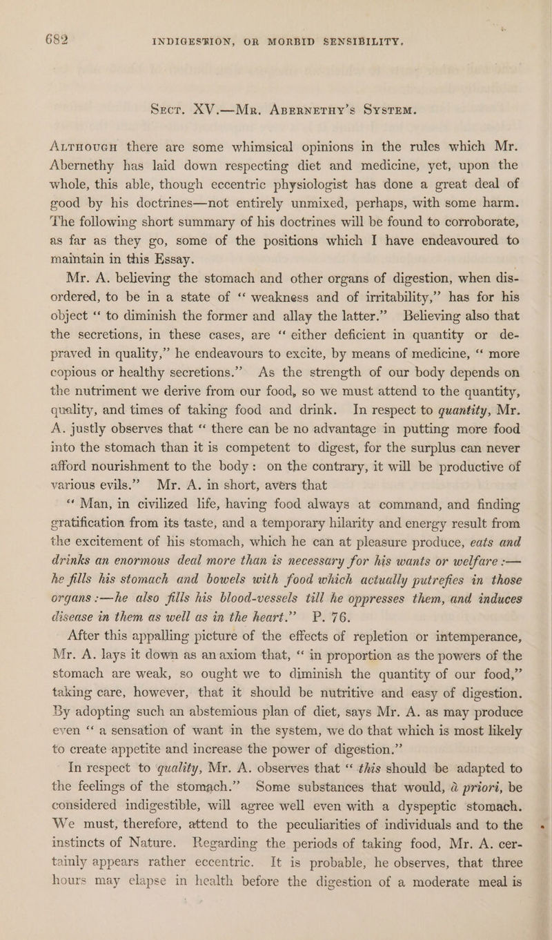 Sect. XV.—Mr. ABERNETHY’S SYSTEM. Aurnoucn there are some whimsical opinions in the rules which Mr. Abernethy has laid down respecting diet and medicine, yet, upon the whole, this able, though eccentric physiologist has done a great deal of good by his doctrines—not entirely unmixed, perhaps, with some harm. The following short summary of his doctrines will be found to corroborate, as far as they go, some of the positions which I have endeavoured to maintain in this Essay. | Mr. A. believing the stomach and other organs of digestion, when dis- ordered, to be in a state of ‘‘ weakness and of irritability,” has for his object ‘* to diminish the former and allay the latter.” Believing also that the secretions, in these cases, are “‘ either deficient in quantity or de- praved in quality,” he endeavours to excite, by means of medicine, ‘“ more copious or healthy secretions.” As the strength of our body depends on the nutriment we derive from our food, so we must attend to the quantity, quality, and times of taking food and drink. In respect to quantity, Mr. A. justly observes that ‘“‘ there can be no advantage in putting more food into the stomach than it is competent to digest, for the surplus can never afford nourishment to the body: on the contrary, it will be productive of various evils.” Mr. A. in short, avers that ‘** Man, in civilized life, having food always at command, and finding gratification from its taste, and a temporary hilarity and energy result from the excitement of his stomach, which he can at pleasure produce, eats and drinks an enormous deal more than is necessary for his wants or welfare :-— he fills his stomach and bowels with food which actually putrefies in those organs :—he also fills his blood-vessels till he oppresses them, and induces disease in them as well as in the heart.” P. 76. After this appalling picture of the effects of repletion or intemperance, Mr. A. lays it down as an axiom that, “ in proportion as the powers of the stomach are weak, so ought we to diminish the quantity of our food,” taking care, however, that it should be nutritive and easy of digestion. By adopting such an abstemious plan of diet, says Mr. A. as may produce even “‘ a sensation of want in the system, we do that which is most likely to create appetite and increase the power of digestion.” In respect to quality, Mr. A. observes that ‘“ this should be adapted to the feelings of the stomach.” Some substances that would, a priori, be considered indigestible, will agree well even with a dyspeptic stomach. We must, therefore, attend to the peculiarities of individuals and to the instincts of Nature. Regarding the periods of taking food, Mr. A. cer- tainly appears rather eccentric. It is probable, he observes, that three hours may elapse in health before the digestion of a moderate meal is