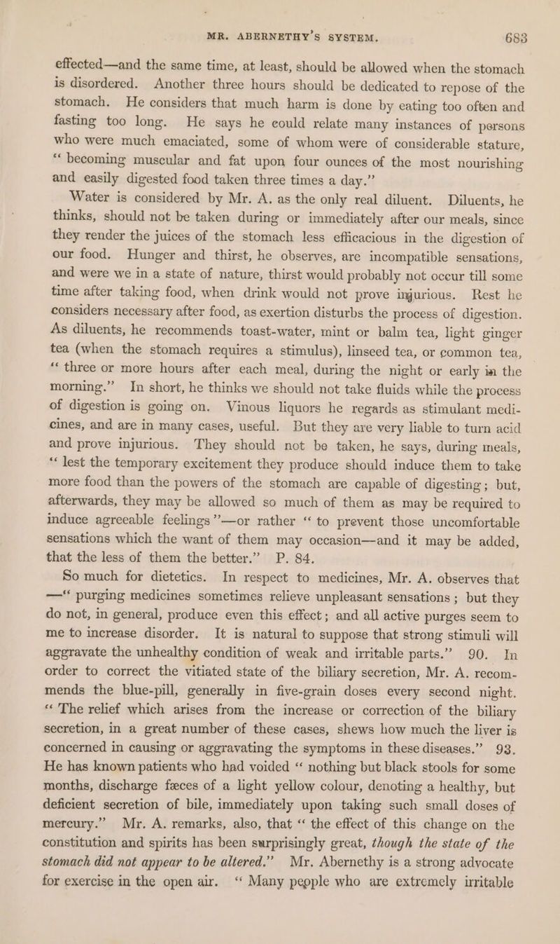 effected—and the same time, at least, should be allowed when the stomach is disordered. Another three hours should be dedicated to repose of the stomach. He considers that much harm is done by eating too often and fasting too long. He says he could relate many instances of persons who were much emaciated, some of whom were of considerable stature, “becoming muscular and fat upon four ounces of the most nourishing and easily digested food taken three times a day.” Water is considered by Mr. A. as the only real diluent. Diluents, he thinks, should not be taken during or immediately after our meals, since they render the juices of the stomach less efficacious in the digestion of our food. Hunger and thirst, he observes, are incompatible sensations, and were we in a state of nature, thirst would probably not occur till some time after taking food, when drink would not prove lngurious. Rest he considers necessary after food, as exertion disturbs the process of digestion. As diluents, he recommends toast-water, mint or balm tea, light ginger tea (when the stomach requires a stimulus), linseed tea, or common tea, ‘‘ three or more hours after each meal, during the night or early im the morning.” In short, he thinks we should not take fluids while the process of digestion is going on. Vinous liquors he regards as stimulant medi- cines, and are in many cases, useful. But they are very liable to turn acid and prove injurious. They should not be taken, he says, during meals, “lest the temporary excitement they produce should induce them to take more food than the powers of the stomach are capable of digesting; but, afterwards, they may be allowed so much of them as may be required to induce agreeable feelings’’—or rather “ to prevent those uncomfortable sensations which the want of them may occasion—and it may be added, that the less of them the better.” P. 84. So much for dietetics. In respect to medicines, Mr. A. observes that —‘ purging medicines sometimes relieve unpleasant sensations ; but they do not, in general, produce even this effect; and all active purges seem to me to increase disorder. It is natural to suppose that strong stimuli will aggravate the unhealthy condition of weak and irritable parts.” 90. In order to correct the vitiated state of the biliary secretion, Mr. A. recom- mends the blue-pill, generally in five-grain doses every second night. “The relief which arises from the increase or correction of the biliary secretion, in a great number of these cases, shews how much the liver is concerned in causing or aggravating the symptoms in these diseases.” 93. He has known patients who had voided “ nothing but black stools for some months, discharge feces of a light yellow colour, denoting a healthy, but deficient secretion of bile, immediately upon taking such small doses of mercury.” Mr. A. remarks, also, that ‘‘ the effect of this change on the constitution and spirits has been surprisingly great, though the state of the stomach did not appear to be altered.” Myr. Abernethy is a strong advocate for exercise in the open air. ‘‘ Many people who are extremely irritable