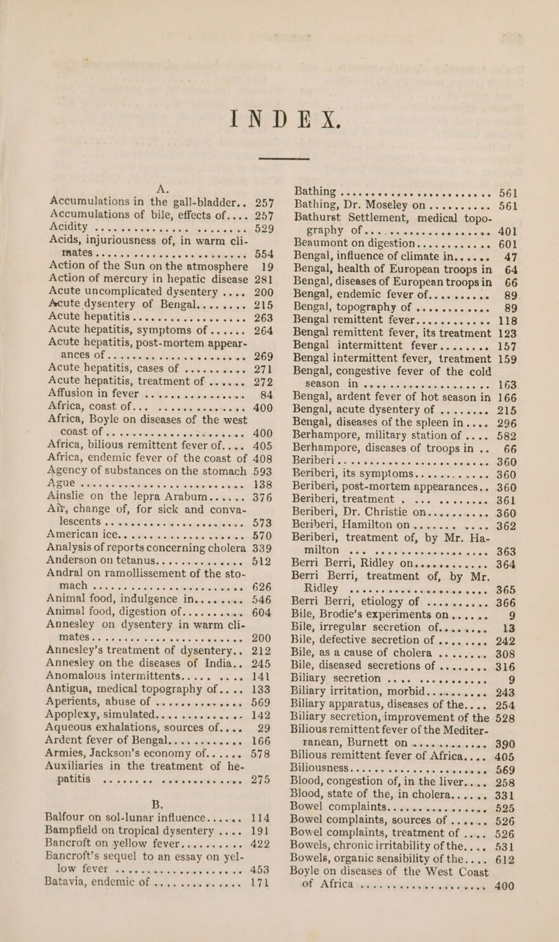 Pee Accumulations in the “ner a Accumulations of bile, effects of.. Acidity SS hog sks oe ee : Acids, injuriousness of, in warm cli- I ee meee eee eee Action of the Sun on the atmosphere Action of mercury in hepatic disease Acute uncomplicated dysentery .... Acute dysentery of Bengal........ MRCUES HEDRUIGIR aie ve tka dveee sees Acute hepatitis, symptoms of...... Acute hepatitis, post-mortem appear- ances of. : Acute hepatitis, cases of . somites Acute hepatitis, treatment of os eres Affusion in fever ........++ BENMCH SS CORSE OF oa oss vemetieptaads Africa, Boyle on diseases of the west coast of fins a wre eae e > een a iaee eevee Africa, bilious remittent fever of.... 400 405 Agency of substances on the stomach Ague ogee Ainslie on the lepra Arabum...... Aix, change of, for sick and conva- PERECTIOS << win Mrdhe vs Noro ene cacabacontes PACTICAN 100 ys ois iucidimiys cine Cah ches Analysis of reports concerning cholera Anderson on tetanus.......... Bakers mach Animal food, indulgence in........ Animal! food, digestion of........2. Annesley on dysentery in warm cli- mates. wie Annesley’: s treatment of. dysentery... Annesley on the diseases of India.. Anomalous intermittents. . ‘ Antigua, medical topography of ahaa Aperients, abuse of ...... Apoplexy, simulated...» . 5 eiseis ow eno Aqueous exhalations, sources of.... Ardent fever of Bengal... 0. 20 sess Armies, Jackson’s economy of...... Auxiliaries in the treatment of he- Ul eooe eseeete ecoee B. Balfour on sol-lunar influence...... Bampfield on tropical dysentery ... Bancroft on yellow fever......+.+- Bancroft’s sequel to an L SBAY on yel- NOD LOVEE, chow cartbisenn teiiea 4:0, 4m obs Batavia, endemic of . Oe ee 593 138 376 573 570 339 512 626 546 604 200 212 245 141 133 569 142 29 166 578 275 114 19] 422 453 171 PENS sac o's, ene UG Aap oie, 4'4 4.9 6% Bathing, Dr. Moseley on.......-0. Bathurst Settlement, medical topo- PV ODINY: OF wie mica hate ne Beaumont on digestion........... Bengal, influence of climate in...... Bengal, health of European troops in Bengal, diseases of European troops in Bengal, endemic. feverOf <a sciaw 4 loin Bengal, topography of ........ see. Bengal remittent fever...........0. Bengal remittent fever, its treatment Bengal intermittent fever........ Bengal intermittent fever, treatment Bengal, congestive fever of the cold BONS AA a witcnas biaebteudsd mass Bengal, ardent fever of hot season i in Bengal, acute dysentery of ........ Bengal, diseases of the spleen Mas 2 Berhampore, military station of .... Berhampore, diseases of troopsin .. TOMB OT oie 3 0° Siac adsintainniess biprtaesinn Bemberi, its symptoms... o.0e..0 0° a0 Beriberi, post-mortem appearances.. Beniberi, treatment . ... .... Beriberi, Dr. Christie on. Beriberi, Hamilton on, Beriberi, milton eas Bewri Berri, Ridley ang sicemesinas a5 Berri Berri, treatment of, by Mr. BGCY 14-0 +S sametasponienens ose Beer Berri, etiology’ OF- sess adeiens ys Bile, Brodie’s experiments on...... Bile, irregular secretion of........ Bile, defective secretion of ........ Bile, as a cause of cholera .... Bile, diseased secretions of Bier y Secretion a5). asec os de Biliary irritation, morbid.......... Biliary apparatus, diseases of the.... Biliary secretion, improvement of the Bilious remittent fever of the Mediter- Wenéan, Burnett OD <ninwsssuiers sac Bilious remittent fever of Africa.... WRIOUSIOES: . 6i\6 56 yale alt a tanccaie Blood, congestion of, in the LIV OR 6s cor Blood, state of the, in cholera...... Bowel complaints. . SbraxeTareig: speech sige Bowel complaints, sources of ...... Bowel complaints, treatment of .... Bowels, chronic irritability of the.... Bowels, organic sensibility of the.... Boyle on diseases of the West Coast GE ALTiCa pprsccnwriieaks eoeeseove treatment of, by Mr. Pa. ee eereeee eee ee wees 561 561 401 601 47 64 66 89 89 118 123 157 159 163 166 215 296 582 66 360 360 360 361 360 362 363 364 365 366 9 13 242 308 9 243 254 528 390 405 569 258 331 525 526 526 531 612 400