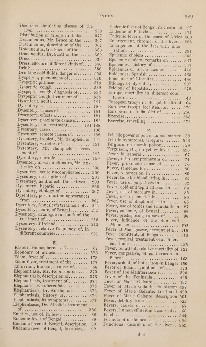 Disorders simulating disease of the liver Distribution of troops in India .... 577 Dracunculus, Mr. Bruce on the .... 367 Dracunculus, description of the .... 3467 Dracunculus, treatment of the.. . 368 Dracunculus, Dr. Scott on the.. «- 369 WOU OER 66 5s css Bsn be 539 Dress, effects of different kinds of. 540 Drink SOLE Ee 4 gan.) 1080 Drinking cold fluids, danger of. setertiets 555 Dyspepsia, phenomena of a ies o Senet GV Bey speptic pehisis ac.) ude ones ¢eea D9 Dyenepiie eomelie As) avcie ee Gero: > xooe Dyspeptic cough, diagnosis of... 533 Dyspeptic cough, treatment of...... 536 Dysenteria Ee a 191 DYSCNEPY * 3+. 6.0.0 disige ots Nee aee ESO Dysentery, Catises ee Sed) dw ia 18] Dysentery, effects of.. Sategerates POL Dysentery, proximate cause Of oe, 18S Dysentery, its treatment...... 184-188 Dy SORUery, CASS Ole cc ccd a's escatcctec LEO Dysentery, remote causes of. ...... 188 Dysentery, tropical, Mr. Bampfield on 191 Dysentery, varieties of...... ...... 191 Dysentery, Mr. Bampfield’s treat- CIM Ol ar crete dt hi nie naiadeiere ier Beie vine. 105 Dysentery, -CArOMie s-2y.0%.56 ceed vis ye kO9 Dysentery in warm climates, Mr. An- BOM EWAOD «ser thas tw db, asin Gstuie 200 Dysentery, acute uncomplicated.... 200 Dysentery, description of.......... 201 Dysentery, as it affects the natives.. 203 Dysentery, hepatic .............. 205 Dysentery, etiology of . dale saison OT Dysentery, post- mortem appearances WOM < 40tee 5% seh ee eel oe bats ti OT Dysentery, Annesley’ S treatment Obs wet? Dysentery, acute, of Bengal........ 215 Dysentery, catalogue raisonné of the ELCACIREHE Of |. ~ «'s'n eis (siete wglneee’ QYS Dysentery of Ireland............06 2Y5 Dysentery, relative sae: of, in different countries. . Sevaven ed. ool E. Maatern: Fremigphere.., 5. ss asa. e- 67 EGOnOmy “Of ALIBIES! 62.6 ds ok DO Mya, LEVELLOL <a. iis od boos ae ae Edam fever, treatment of the ...... 177 Effluvium, human, a cause of...... 68 Elephantiasis, Mr. Robinson on .... 373 Elephantiasis, description of........ 373 Elephantiasis, treatment of ........ 374 Elephantiasis tuberculata ........ 375 Elephantiasis, Dr. Ainslie on...... 376 Elephantiasis, history of.......... 376 Elephantiasis, its symptoms..... see 377 Elephantiasis, Dr. Ainslie’s treatment i IIS i OEE POR Fee A PES! 380 Emetics, use of, in fever ...... cat ae OO Endemic fever of Bengal .......... 89 Endemic fever of Bengal, eat 90 Endemic fever of Bengal, its causes... 92 689 Endemic fever of Bengal, its treatment 107 Endemic of Batavia . is Et Endemic fever of the pang ot Aface 408 Enlargement, chronic, of the liver.. 283 Enlargement of the liver with indu- ration. ae tele se de twee yO Epidemic cholera., ae see gO” Epidemic cholera, remarks ¢ OD ca 5 teks 347 Epidemics, history Nera yesie gids o'er T Epidemics of Sierra Leone........ 415 Epidemics, Spanish =... 6... sree s 4 465 Epidemics of Gibraltar............ 466 Etiology of dysentery ............ 207 Feiology Of hepatitis, ss... 30 eases 270 Europe, mortality in different coun- tries of . Ow 48 European troops i in Bengal, health of 64 European troops, localities for. oder OPO Europeans in India, diet of ........ 250 Exercise. . is smatiniehee “S. 4. 's, 3 reuueaReene Exercise, travelling . er Ore ee F, Febrific power of putridanimal matter 69 Febrile symptoms, irregular ...... 523 Ferguson on marsh poison........ 128 Fergusson, Dr., on yellow fever .... 493 Fever in general . Ssfiaritiel eave, oe tate Ps Fever, ratio symptomatum of..... 2 4 Fever, proximate cause 0). .4.\«« 5. 76 Hever, remedies dorns.< i aerastewa ene Fever, venesection in.... RT Pe, Fever, time for bloodletting ir In, ee | Fever, use of purgativesin ....... 82 Fever, cold and tepid affusion in.... 84 Fever, use of mercury in. brags 85 Fever, use. of emeticsin. ..444-6.4. 86 Fever, use of diaphoretics in...... 86 Fever, use of tonics and stimulantsin 87 Fever, endemic, of Bensal. 02 238 89 Fever, predisposing causes of.. eo 18 Fever, influence of the Sun and Moon OWLS eetarenaie.< Fever at Madagascar, ‘account ofa. 416 Fever, remittent, of Bengal... ore LDS Fever, tropical, treatment of at differ- Clit: <CUMOt 6d fash he) woah «miss DZS Fever, remittent, relative mortality of 127 Fever, congestive, of cold season in Bengal apa fasts Sovol in si 4s 163 Fever, ardent, of hot season i in 1 Bengal 166 Fever of Edam, symptoms of...... 173 Fever of the Med jienaneanks ee 890 Fever of the Peninsula ...... wien 465 Fever cf Marie Galante ....... 497 Fever of Marie Galante, its history 497 Fever of Marie» Galante, treatment 498 Fever of Marie Galante, ook dine 501 Fever, debility from.. wen ftare sot ED Fevers, causes. Of. ae a ates 67 Fevers, human effluvium a cause of 68 OO ¢,- «°° sto; a: omits: <a een ce +» 044 Formula of medicines “S39. 202°. a8 664 — Functional disorders of the liver.. 262 4g