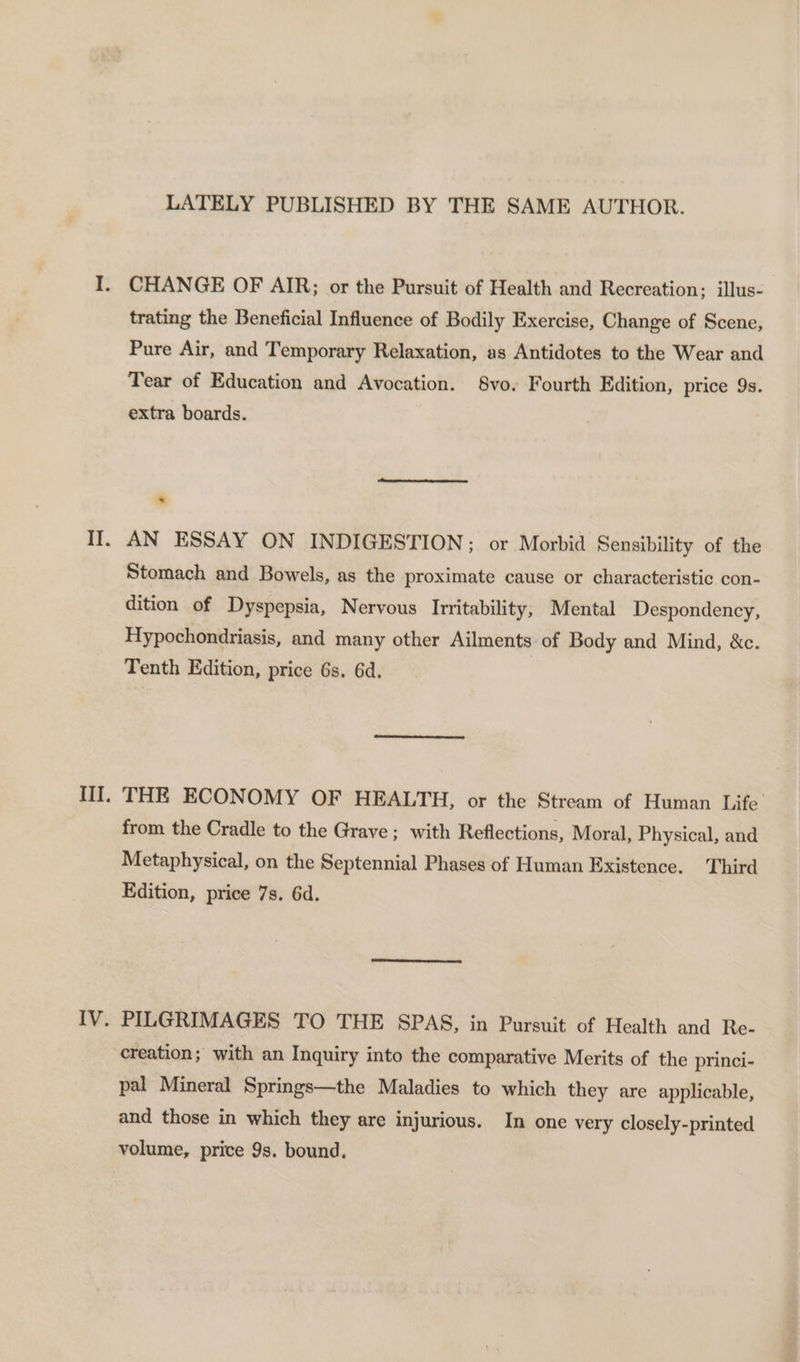 z LATELY PUBLISHED BY THE SAME AUTHOR. CHANGE OF AIR; or the Pursuit of Health and Recreation; illus- trating the Beneficial Influence of Bodily Exercise, Change of Scene, Pure Air, and Temporary Relaxation, as Antidotes to the Wear and Tear of Education and Avocation. 8vo. Fourth Edition, price 9s. extra boards. AN ESSAY ON INDIGESTION; or Morbid Sensibility of the Stomach and Bowels, as the proximate cause or characteristic con- dition of Dyspepsia, Nervous Irritability, Mental Despondency, Hypochondriasis, and many other Ailments of Body and Mind, &amp;c. Tenth Edition, price 6s. 6d. THE ECONOMY OF HEALTH, or the Stream of Human Life from the Cradle to the Grave ; with Reflections, Moral, Physical, and Metaphysical, on the Septennial Phases of Human Existence. Third Edition, price 7s. 6d. PILGRIMAGES TO THE SPAS, in Pursuit of Health and Re- creation; with an Inquiry into the comparative Merits of the princi- pal Mineral Springs—the Maladies to which they are applicable, and those in which they are injurious. In one very closely-printed volume, price 9s. bound.