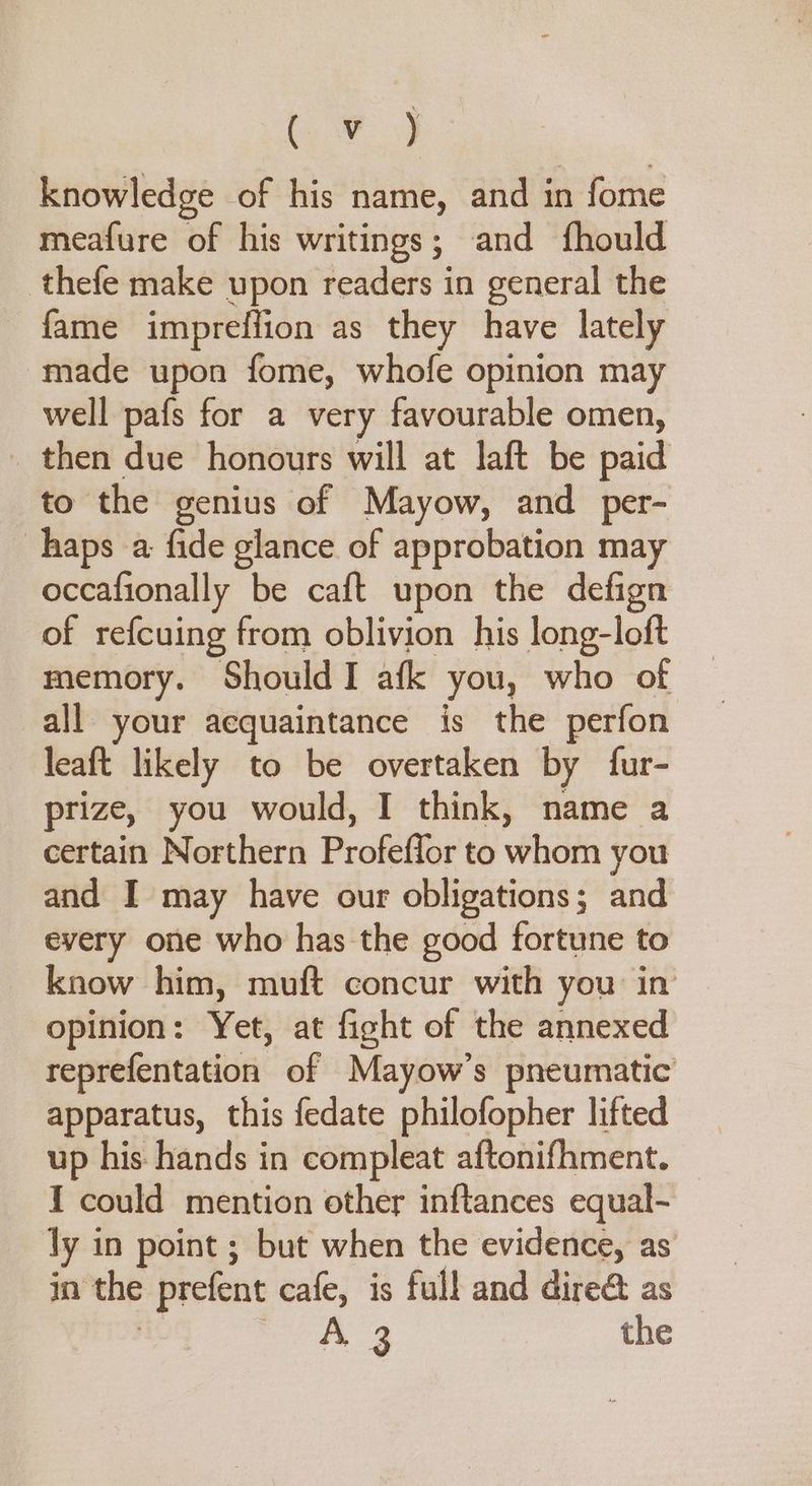 Chae knowledge of his name, and in fome meafure of his writings; and {fhould thefe make upon readers in general the - fame impreffion as they have lately made upon fome, whofe opinion may well pafs for a very favourable omen, _ then due honours will at laft be paid to the genius of Mayow, and per- haps a fide glance of approbation may occafionally be caft upon the defign of refcuing from oblivion his long-loft memory. Should I afk you, who of all your acquaintance is the perfon leaft likely to be overtaken by fur- prize, you would, I think, name a certain Northern Profeflor to whom you and I may have our obligations; and every one who has the good fortune to know him, muft concur with you in opinion: Yet, at fight of the annexed reprefentation of Mayow’s pneumatic apparatus, this fedate philofopher lifted up his hands in compleat aftonifhment. — I could mention other inftances equal- ly in point ; but when the evidence, as in the prefent cafe, is full and dire@ as