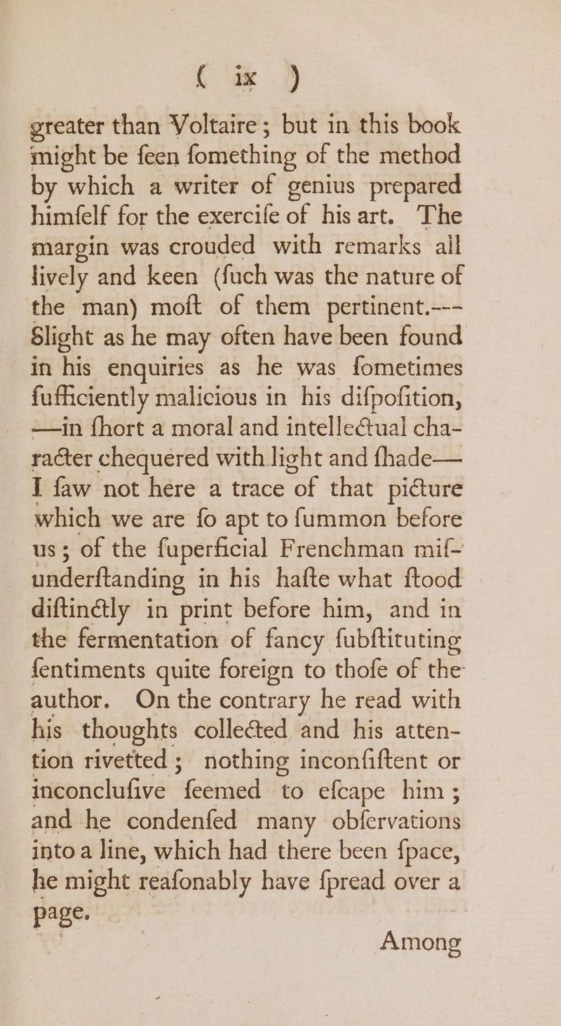 Le | greater than Voltaire; but in this book might be feen fomething of the method by which a writer of genius prepared himfelf for the exercife of his art. The margin was crouded with remarks ail lively and keen (fuch was the nature of the man) moft of them pertinent.--- Slight as he may often have been found in his enquiries as he was fometimes fuficiently malicious in his difpofition, —in fhort a moral and intellectual cha- racter chequered with light and fhade— I faw not here a trace or that picture ae we are fo apt to fummon before ; of the fuperficial Frenchman mif~ naiderftandling in his hafte what ftood diftinélly in ‘print before him, and in the fermentation of fancy fubftituting {entiments quite foreign to thofe of the author. On the contrary he read with his thoughts collected and his atten- tion rivetted ;_ nothing inconfiftent or inconclufive feemed to efcape him ; and he condenfed many obfervations into a line, which had there been fpace, he might reafonably have fpread over a page. : Among