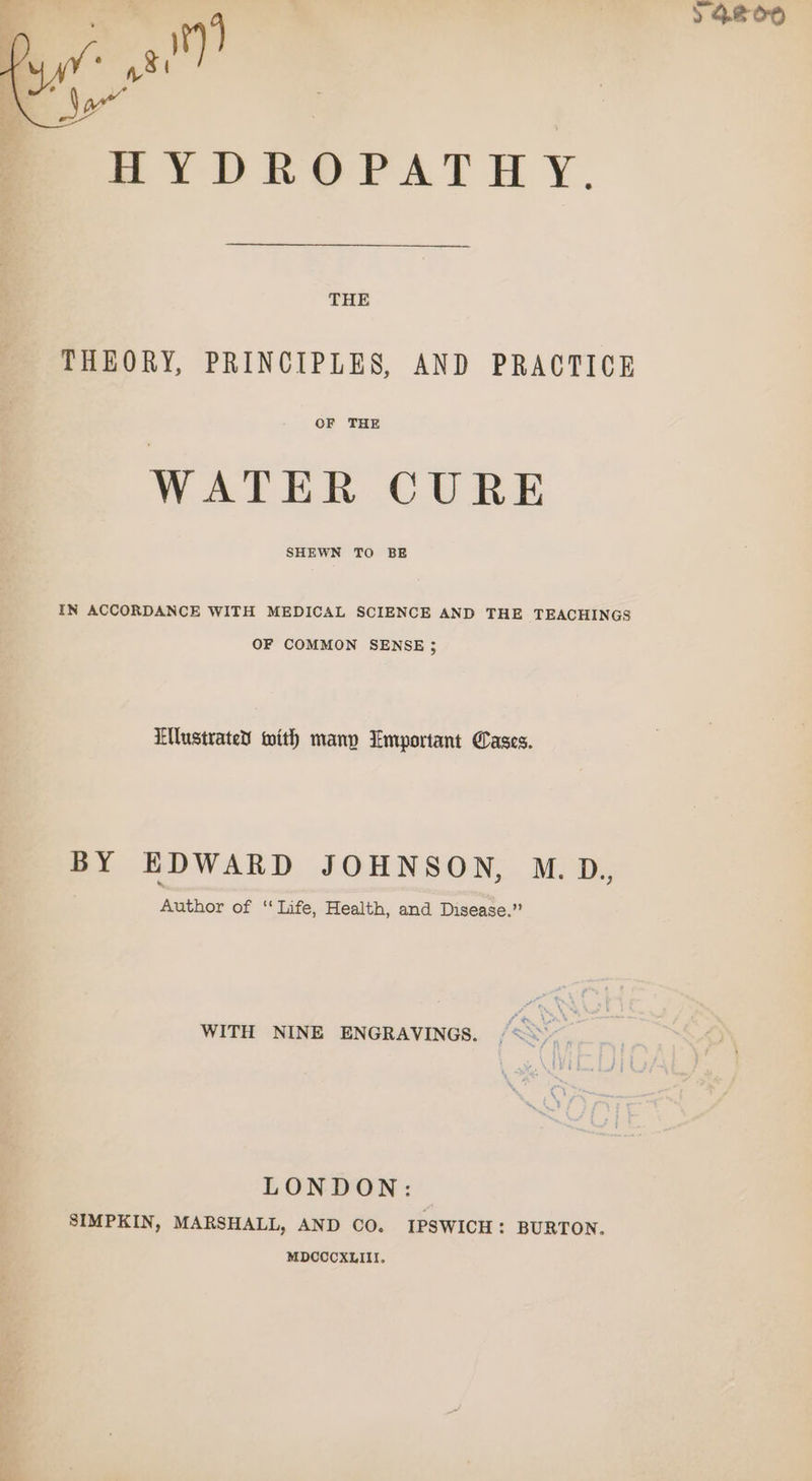 al) SYDROPATH Y. THE THEORY, PRINCIPLES, AND PRACTICE OF THE WATER CURE SHEWN TO BE IN ACCORDANCE WITH MEDICAL SCIENCE AND THE TEACHINGS OF COMMON SENSE ; TUlustrated with many Emportant Cases. BY EDWARD JOHNSON, M.D., Author of ‘Life, Health, and Disease.” WITH NINE ENGRAVINGS. LONDON: SIMPKIN, MARSHALL, AND CO. IPSWICH: BURTON. MDCCCXLIII. &gt; 4800