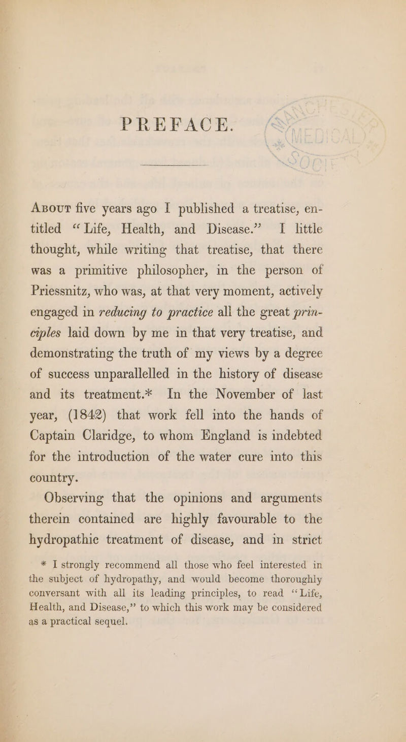 PREFACE. Axsout five years ago I published a treatise, en- titled “Life, Health, and Disease.” I little thought, while writing that treatise, that there was a primitive philosopher, in the person of Priessnitz, who was, at that very moment, actively engaged in reducing to practice all the great prin- ciples laid down by me in that very treatise, and demonstrating the truth of my views by a degree of success unparallelled in the history of disease and its treatment.* In the November of last year, (1842) that work fell into the hands of Captain Claridge, to whom England is indebted for the introduction of the water cure into this country. ) Observing that the opinions and arguments therein contained are highly favourable to the hydropathic treatment of disease, and in strict * I strongly recommend all those who feel interested in the subject of hydropathy, and would become thoroughly conversant with all its leading principles, to read “ Life, Health, and Disease,” to which this work may be considered as a practical sequel.